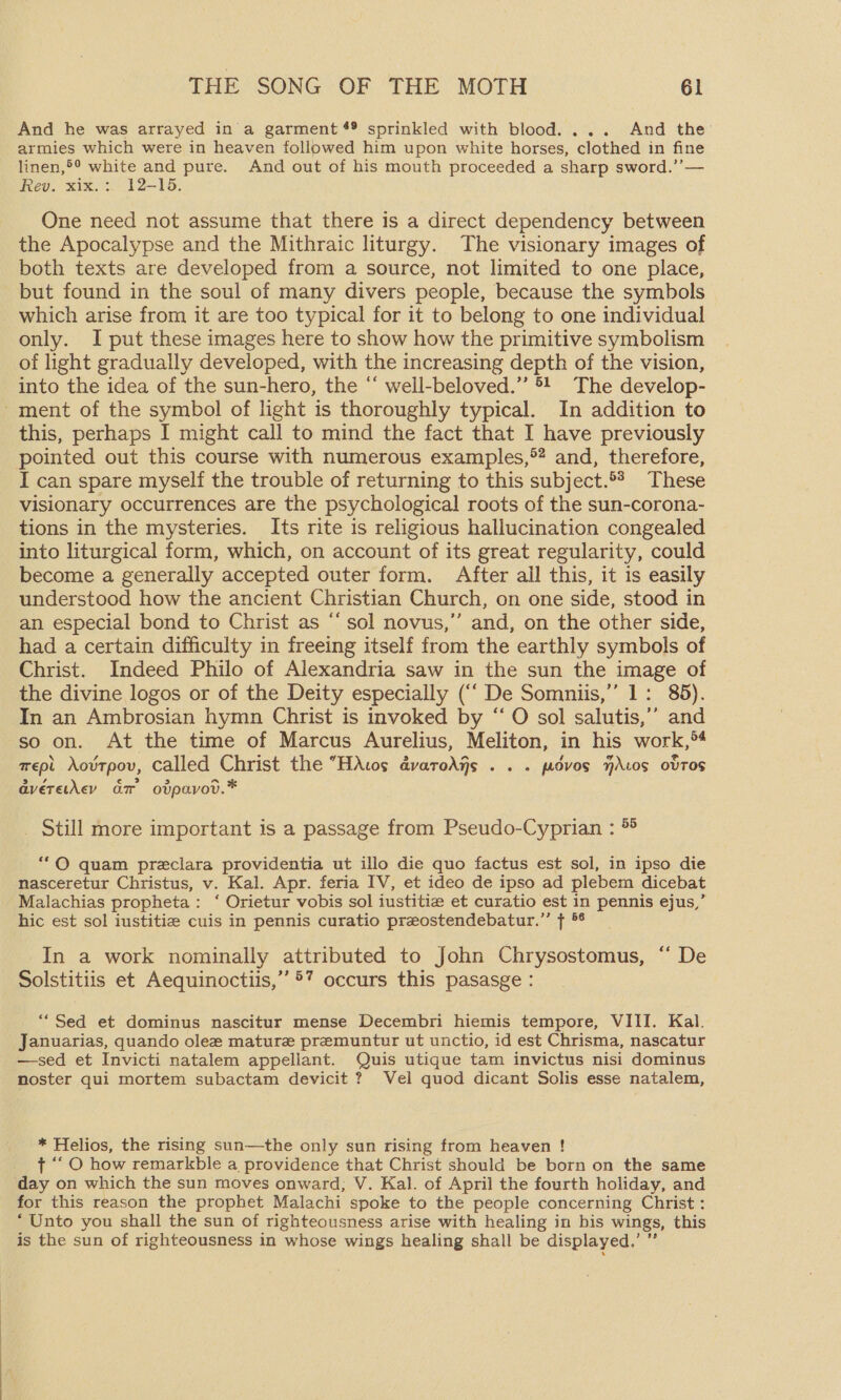 And he was arrayed in a garment #® sprinkled with blood. ... And the: armies which were in heaven followed him upon white horses, clothed in fine linen,®° white and pure. And out of his mouth proceeded a sharp sword.’’— Rev. xix.:. 12-15. One need not assume that there is a direct dependency between the Apocalypse and the Mithraic liturgy. The visionary images of both texts are developed from a source, not limited to one place, but found in the soul of many divers people, because the symbols which arise from it are too typical for it to belong to one individual only. I put these images here to show how the primitive symbolism of light gradually developed, with the increasing depth of the vision, into the idea of the sun-hero, the “ well-beloved.” 5! The develop- this, perhaps I might call to mind the fact that I have previously I can spare myself the trouble of returning to this subject.*3 These visionary occurrences are the psychological roots of the sun-corona- tions in the mysteries. Its rite is religious hallucination congealed into liturgical form, which, on account of its great regularity, could become a generally accepted outer form. After all this, it is easily understood how the ancient Christian Church, on one side, stood in an especial bond to Christ as “sol novus,” and, on the other side, had a certain difficulty in freeing itself from the earthly symbols of Christ. Indeed Philo of Alexandria saw in the sun the image of the divine logos or of the Deity especially (“‘ De Somniis,’’ 1: 85). In an Ambrosian hymn Christ is invoked by “ O sol salutis,’’ and so on. At the time of Marcus Aurelius, Meliton, in his work,“ mept Aovrpov, called Christ the “HAwos avaroAys . . . padvos HALos ovTOS averetkevy Gr ovpavov.* _ Still more important is a passage from Pseudo-Cyprian : ® “OQ quam preclara providentia ut illo die quo factus est sol, in ipso die nasceretur Christus, v. Kal. Apr. feria IV, et ideo de ipso ad plebem dicebat Malachias propheta: ‘ Orietur vobis sol iustitie et curatio est in pennis ejus,’ hic est sol iustitie cuis in pennis curatio preostendebatur.”’ f *° In a work nominally attributed to John Chrysostomus, “ De Solstitiis et Aequinoctiis,” 5’ occurs this pasasge : ““Sed et dominus nascitur mense Decembri hiemis tempore, VIII. Kal. Januarias, quando olee mature premuntur ut unctio, id est Chrisma, nascatur —sed et Invicti natalem appellant. Quis utique tam invictus nisi dominus noster qui mortem subactam devicit ? Vel quod dicant Solis esse natalem, * Helios, the rising sun—the only sun rising from heaven ! t ““ O how remarkble a providence that Christ should be born on the same day on which the sun moves onward, V. Kal. of April the fourth holiday, and for this reason the prophet Malachi spoke to the people concerning Christ : ‘Unto you shall the sun of righteousness arise with healing in bis wings, this is the sun of righteousness in ‘whose wings healing shall be displayed.’ ”
