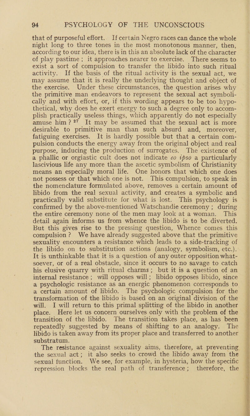 that of purposeful effort.. If certain Negro races can dance the whole night long to three tones in the most monotonous manner, then, according to our idea, there is in this an absolute lack of the character of play pastime ; it approaches nearer to exercise. There seems to exist a sort of compulsion to transfer the libido into such ritual activity. If the basis of the ritual activity is the sexual act, we may assume that it is really the underlying thought and object of the exercise. Under these circumstances, the question arises why the primitive man endeavors to represent the sexual act symboli- cally and with effort, or, if this wording appears to be too hypo- thetical, why does he exert energy to such a degree only to accom- plish practically useless things, which apparently do not especially amuse him??? It may be assumed that the sexual act is more desirable to primitive man than such absurd and, moreover, fatiguing exercises. It is hardly possible but that a certain com- pulsion conducts the energy away from the original object and real purpose, inducing the production of surrogates. The existence of a phallic or orgiastic cult does not indicate eo 1pso a particularly lascivious life any more than the ascetic symbolism of Christianity means an especially moral life. One honors that which one does not possess or that which one is not. This compulsion, to speak in the nomenclature formulated above, removes a certain amount of libido from the real sexual activity, and creates a symbolic and practically valid substitute for what is lost. This psychology is confirmed by the above-mentioned Watschandie ceremony ; during the entire ceremony none of the men may look at a woman. This detail again informs us from whence the libido is to be diverted. But this gives rise to the pressing question, Whence comes this compulsion? We have already suggested above that the primitive sexuality encounters a resistance which leads to a side-tracking of the libido on to substitution actions (analogy, symbolism, etc.). It is unthinkable that it is a question of any outer opposition what- soever, or of a real obstacle, since it occurs to no savage to catch his elusive quarry with ritual charms; but it is a question of an internal resistance ; will opposes will; libido opposes libido, since a psychologic resistance as an energic phenomenon corresponds to a certain amount of libido. The psychologic compulsion for the transformation of the libido is based on an original division of the will. J will return to this primal splitting of the libido in another place. Here let us concern ourselves only with the problem of the transition of the libido. The transition takes place, as has been repeatedly suggested by means of shifting to an analogy. The libido is taken away from its proper place and transferred to another substratum. The resistance against sexuality aims, therefore, at preventing the sexual act; it also seeks to crowd the libido away from the sexual function. We see, for example, in hysteria, how the specific repression blocks the real path of transference; therefore, the Si ne aENe thi Soe! - eee : z