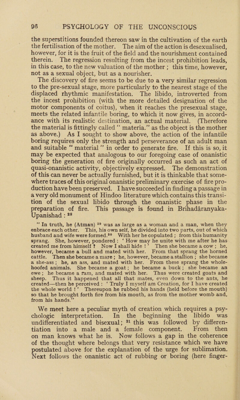 the superstitions founded thereon saw in the cultivation of the earth the fertilisation of the mother. The aim of the action is desexualised, however, for it is the fruit of the field and the nourishment contained therein. The regression resulting from the incest prohibition leads, in this case, to the new valuation of the mother ; this time, however, not as a sexual object, but as a nourisher. | The discovery of fire seems to be due to a very similar regression to the pre-sexual stage, more particularly to the nearest stage of the displaced rhythmic manifestation. The libido, introverted from the incest prohibition (with the more detailed designation of the motor components of coitus), when it reaches the presexual stage, meets the related infantile boring, to which it now gives, in accord- ance with its realistic destination, an actual material. (Therefore the material is fittingly called “‘ materia.’’ as the object is the mother as above.) As I sought to show above, the action of the infantile boring requires only the strength and perseverance of an adult man and suitable “ material’ in order to generate fire. If this is so, it may be expected that analogous to our foregoing case of onanistic boring the generation of fire originally occurred as such an act of quasi-onanistic activity, objectively expressed. The demonstration of this can never be actually furnished, but it is thinkable that some- where traces of this original onanistic preliminary exercise of fire pro- duction have been preserved. I have succeeded in finding a passage in a very old monument of Hindoo literature which contains this transi- tion of the sexual libido through the onanistic phase in the preparation of fire. This passage is found in Brihadaranyaka- Upanishad : 28 “In truth, he (Atman) ?® was as large as a woman and a man, when they enbrace each other. This, his own self, he divided into two parts, out of which husband and wife were formed.*® With her he copulated ; from this humanity sprang. She, however, pondered: ‘ How may he unite with me after he has created me from himself 2 NowTIshallhide!’ Then she became acow; he, however, became a bull and mated with her. From that sprang the horned cattle. Thenshe becamea mare; he, however, becamea stallion ; she became a she-ass; he, an ass, and mated with her. From these sprang the whole- hoofed animals. She became a goat; he became a buck; she became an ewe; he became a fam, and mated with her. Thus were created goats and sheep. Thus it happened that all that mates, even down to the ants, he created—then he perceived: ‘ Truly I myself am Creation, for I have created the whole world !’ Thereupon he rubbed his hands (held before the mouth) so that he brought forth fire from his mouth, as from the mother womb and, from his hands.’”’ We meet here a peculiar myth of creation which requires a psy- chologic interpretation. In the beginning the libido was undifferentiated and bisexual; *! this was followed by differen- tiation into a male and a female component. From then on man knows what he is. Now follows a gap in the coherence of the thought where belongs that very resistance which we have postulated above for the explanation of the urge for sublimation. Next follows the onanistic act of rubbing or boring (here finger-