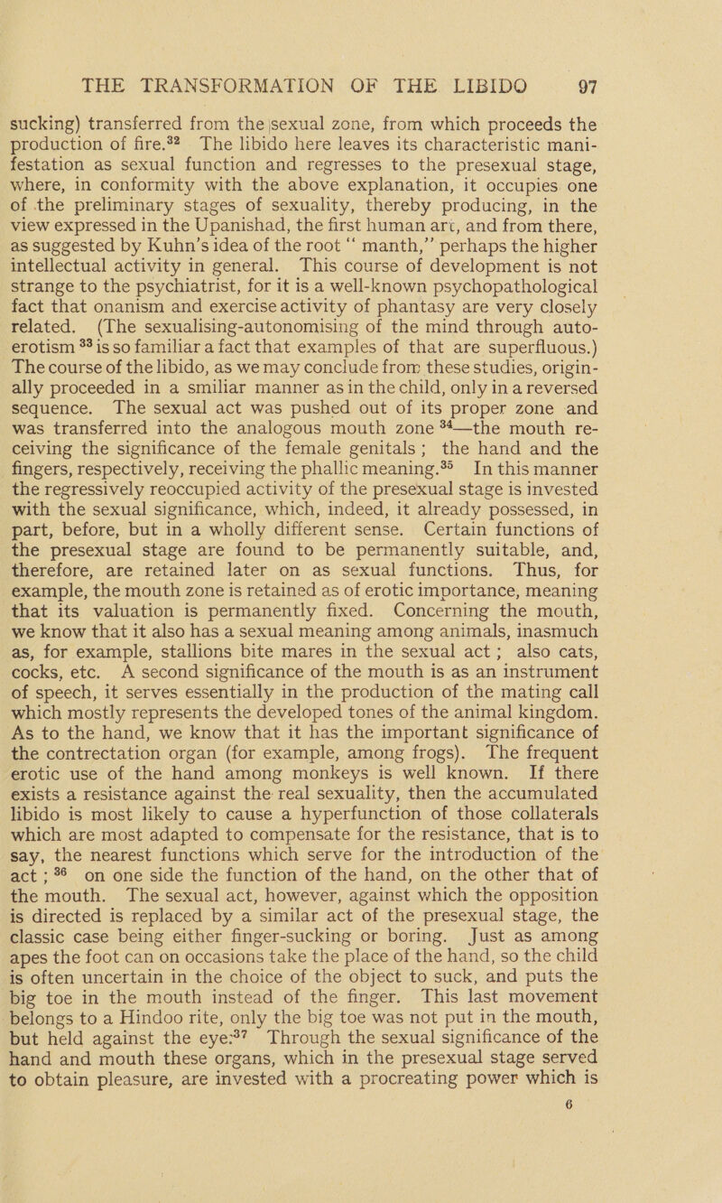 sucking) transferred from the |sexual zone, from which proceeds the production of fire.22. The libido here leaves its characteristic mani- festation as sexual function and regresses to the presexual stage, where, in conformity with the above explanation, it occupies one of the preliminary stages of sexuality, thereby producing, in the view expressed in the Upanishad, the first human art, and from there, as suggested by Kuhn’s idea of the root ‘“‘ manth,”’ perhaps the higher intellectual activity in general. This course of development is not strange to the psychiatrist, for it is a well-known psychopathological fact that onanism and exercise activity of phantasy are very closely related. (The sexualising-autonomising of the mind through auto- erotism *%is so familiar a fact that examples of that are superfluous.) The course of the libido, as we may conclude from these studies, origin- ally proceeded in a smiliar manner asin the child, only in a reversed sequence. The sexual act was pushed out of its proper zone and was transferred into the analogous mouth zone **—the mouth re- ceiving the significance of the female genitals; the hand and the _ fingers, respectively, receiving the phallic meaning.®®» In this manner the regressively reoccupied activity of the presexual stage is invested with the sexual significance, which, indeed, it already possessed, in part, before, but in a wholly different sense. Certain functions of the presexual stage are found to be permanently suitable, and, therefore, are retained later on as sexual functions. Thus, for example, the mouth zone is retained as of erotic importance, meaning that its valuation is permanently fixed. Concerning the mouth, we know that it also has a sexual meaning among animals, inasmuch as, for example, stallions bite mares in the sexual act; also cats, cocks, etc. A second significance of the mouth is as an instrument of speech, it serves essentially in the production of the mating call which mostly represents the developed tones of the animal kingdom. As to the hand, we know that it has the important significance of the contrectation organ (for example, among frogs). The frequent erotic use of the hand among monkeys is well known. If there exists a resistance against the real sexuality, then the accumulated libido is most likely to cause a hyperfunction of those collaterals which are most adapted to compensate for the resistance, that is to say, the nearest functions which serve for the introduction of the act ; 96 on one side the function of the hand, on the other that of the mouth. The sexual act, however, against which the opposition is directed is replaced by a similar act of the presexual stage, the classic case being either finger-sucking or boring. Just as among apes the foot can on occasions take the place of the hand, so the child is often uncertain in the choice of the object to suck, and puts the big toe in the mouth instead of the finger. This last movement belongs to a Hindoo rite, only the big toe was not put in the mouth, but held against the eye:3? Through the sexual significance of the hand and mouth these organs, which in the presexual stage served to obtain pleasure, are invested with a procreating power which is 6