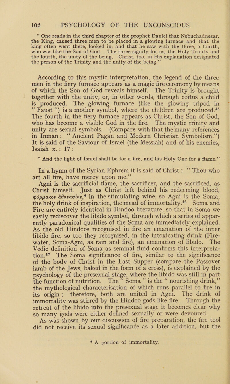 *“ One reads in the third chapter of the prophet Daniel that Nebuchadnezar, the King, caused three men to be placed in a glowing furnace and that the king often went there, looked in, and that he saw with the three, a fourth, who was like the Son of God. The three signify for us, the Holy Trinity and the fourth, the unity of the being. Christ, too, in His explanation designated the person of the Trinity and the unity of the being.”’ According to this mystic interpretation, the legend of the three men in the fiery furnace appears as a magic fire ceremony by means of which the Son of God reveals himself. The Trinity is brought together with the unity, or, in other words, through coitus a child is produced. The glowing furnace (like the glowing tripod in “Faust ’’) is a mother symbol, where the children are produced.*® The fourth in the fiery furnace appears as Christ, the Son of God, who has become a visible God in the fire. The mystic trinity and unity are sexual symbols. (Compare with that the many references in Inman: “ Ancient Pagan and Modern Christian Symbolism.’’) It is said of the Saviour of Israel (the Messiah) and of his enemies, Isaiah x.: 17: ** And the light of Israel shall be for a fire, and his Holy One for a flame.”’ In a hymn of the Syrian Ephrem it is said of Christ: ‘‘ Thou who art all fire, have mercy upon me.” Agni is the sacrificial flame, the sacrificer, and the sacrificed, as Christ himself. Just as Christ left behind his redeeming blood, ddppaxov aGavacias,* in the stimulating wine, so Agni is the Soma, the holy drink of inspiration, the mead of immortality.“6 Soma and Fire are entirely identical in Hindoo literature, so that in Soma we easily rediscover the libido symbol, through which a series of appar- ently paradoxical qualities of the Soma are immediately explained. As the old Hindoos recognised in fire an emanation of the inner libido fire, so too they recognised, in the intoxicating drink (Fire- water, Soma-Agni, as rain and fire), an emanation of libido. The Vedic definition of Soma as seminal fluid confirms this interpreta- tion.47 The Soma significance of fire, similar to the significance of the body of Christ in the Last Supper (compare the Passover lamb of the Jews, baked in the form of a cross), is explained by the psychology of the presexual stage, where the libido was still in part the function of nutrition. The ‘‘ Soma ”’ is the “ nourishing drink,” the mythological characterisation of which runs parallel to fire in its origin; therefore, both are united in Agni. The drink of immortality was stirred by the Hindoo gods like fire. Through the retreat of the libido into the presexual stage it becomes clear why so many gods were either defined sexually or were devoured. As was shown by our discussion of fire preparation, the fire tool did not receive its sexual significance as a later addition, but the * A portion of immortality.