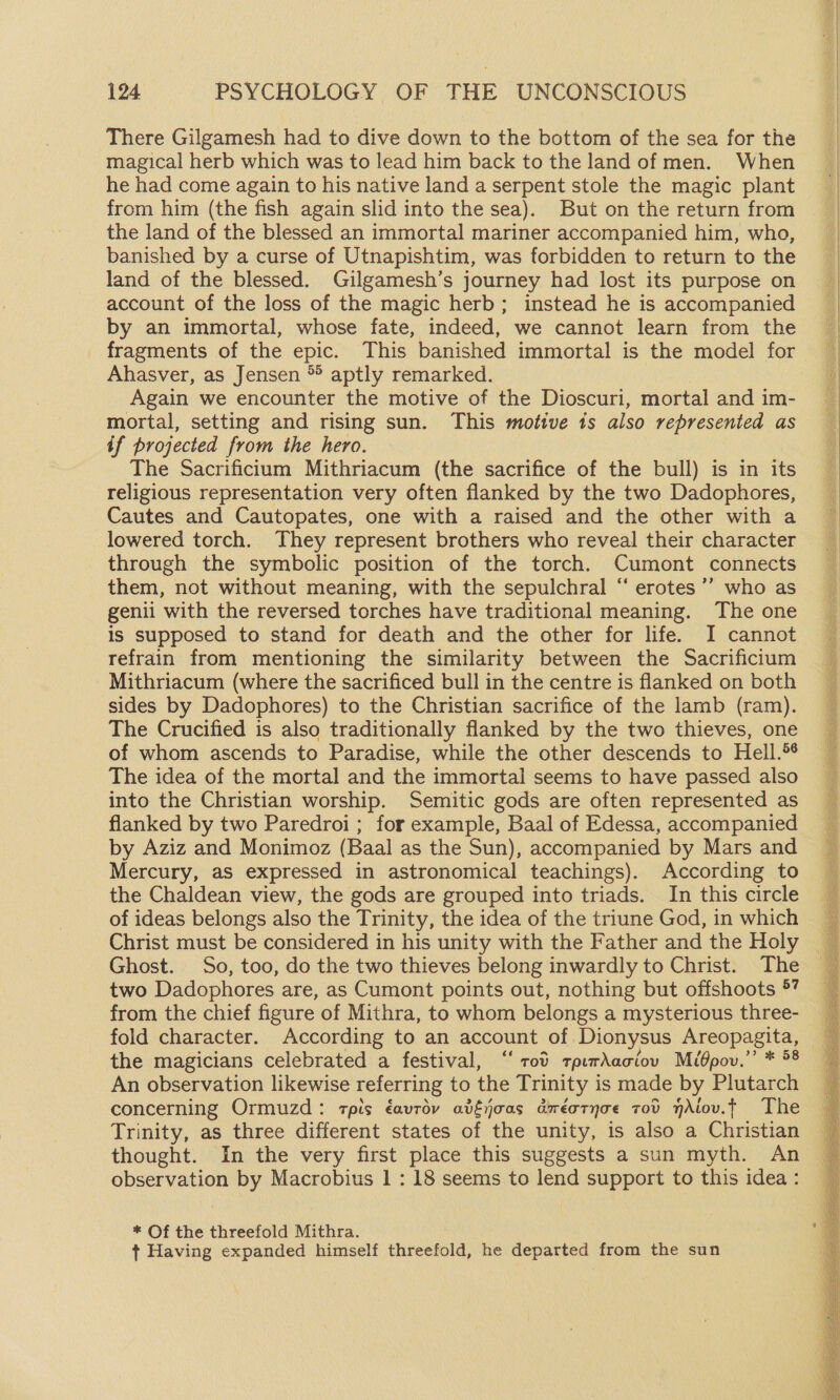 There Gilgamesh had to dive down to the bottom of the sea for the magical herb which was to lead him back to the land of men. When he had come again to his native land a serpent stole the magic plant from him (the fish again slid into the sea). But on the return from the land of the blessed an immortal mariner accompanied him, who, banished by a curse of Utnapishtim, was forbidden to return to the land of the blessed. Gilgamesh’s journey had lost its purpose on account of the loss of the magic herb; instead he is accompanied by an immortal, whose fate, indeed, we cannot learn from the Ahasver, as Jensen *° aptly remarked. Again we encounter the motive of the Dioscuri, mortal and im- mortal, setting and rising sun. This motive 1s also represented as if projected from the hero. The Sacrificium Mithriacum (the sacrifice of the bull) is in its religious representation very often flanked by the two Dadophores, Cautes and Cautopates, one with a raised and the other with a lowered torch. They represent brothers who reveal their character through the symbolic position of the torch. Cumont connects them, not without meaning, with the sepulchral “ erotes ’’ who as genii with the reversed torches have traditional meaning. The one is supposed to stand for death and the other for life. I cannot refrain from mentioning the similarity between the Sacrifictum Mithriacum (where the sacrificed bull in the centre is flanked on both sides by Dadophores) to the Christian sacrifice of the lamb (ram). The Crucified is also traditionally flanked by the two thieves, one of whom ascends to Paradise, while the other descends to Hell.® The idea of the mortal and the immortal seems to have passed also into the Christian worship. Semitic gods are often represented as flanked by two Paredroi ; for example, Baal of Edessa, accompanied by Aziz and Monimoz (Baal as the Sun), accompanied by Mars and Mercury, as expressed in astronomical teachings). According to the Chaldean view, the gods are grouped into triads. In this circle of ideas belongs also the Trinity, the idea of the triune God, in which Christ must be considered in his unity with the Father and the Holy Ghost. So, too, do the two thieves belong inwardly to Christ. The two Dadophores are, as Cumont points out, nothing but offshoots ®” from the chief figure of Mithra, to whom belongs a mysterious three- the magicians celebrated a festival, ‘‘ rod zpirAaciov Mibpov.’’ * 8 An observation likewise referring to the Trinity is made by Plutarch concerning Ormuzd: cpis éavrov aifjoas axéotyoe vov nAlov.t The Trinity, as three different states of the unity, is also a Christian thought. In the very first place this suggests a sun myth. An observation by Macrobius 1 : 18 seems to lend support to this idea : * Of the threefold Mithra. + Having expanded himself threefold, he departed from the sun S an “3 a a tv i i ast tt eR Ran SU re i Se ENG ee eSaecaaen Gee SORE ae Sa DT SR TEAR ENTE a eh ie mE ce eS Sresnrs ay