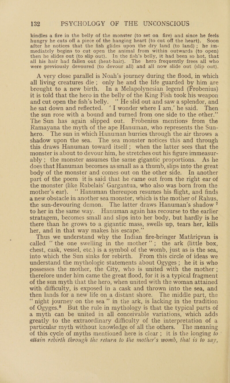 kindles a fire in the belly of the monster (to set on fire) and since he feels hungry he cuts off a piece of the hanging heart (to cut off the heart). Soon after he notices that the fish glides upon the dry land (to land); he im- mediately begins to cut open the animal from within outwards (to open) then he slides out (to slip out). In the fish’s belly, it had been so hot, that all his hair had fallen out (heat-hair). The hero frequently frees all who were previously devoured (to devour all) and all now slide out (slip out). A very close parallel is Noah’s journey during the flood, in which all living creatures die; only he and the life guarded by him are brought to a new birth. In a Melapolynesian legend (Frobenius) it is told that the hero in the belly of the King Fish took his weapon and cut open the fish’s belly. ‘* He slid out and saw a splendor, and he sat down and reflected. ‘I wonder where I am,’ he said. Then the sun rose with a bound and turned from one side to the other.”’ The Sun has again slipped out. Frobenius mentions from the Ramayana the myth of the ape Hanuman, who represents the Sun- hero. The sun in which Hanuman hurries through the air throws a shadow upon the sea. The sea monster notices this and through this draws Hanuman toward itself; when the latter sees that the monster is about to devour him, he stretches out his figure immeasur- ably ; the monster assumes the same gigantic proportions. As he does that Hanuman becomes assmall as a thumb, slips into the great body of the monster and comes out on the other side. In another part of the poem itis said that he came out from the right ear of the monster (like Rabelais’ Gargantua, who also was born from the mother’s ear). ‘‘ Hanuman thereupon resumes his flight, and finds a new obstacle in another sea monster, which is the mother of Rahus, the sun-devouring demon. The latter draws Hanuman’s shadow 7 to her in the same way. Hanuman again has recourse to the earlier stratagem, becomes small and slips into her body, but hardly is he there than he grows to a gigantic mass, swells up, tears her, kills her, and in that way makes his escape.” Thus we understand why the Indian fire-bringer Matari¢van is called “‘the one swelling in the mother’’; the ark (little box, chest, cask, vessel, etc.) is a symbol of the womb, just as is the sea, into which the Sun sinks for rebirth. From this circle of ideas we understand the mythologic statements about Ogyges; he it is who possesses the mother, the City, who is united with the mother ; therefore under him came the great flood, for it is a typical fragment of the sun myth that the hero, when united with the woman attained with difficulty, is exposed in a cask and thrown into the sea, and then lands for a new life on a distant shore. The middle part, the “night journey on the sea”’ in the ark, is lacking in the tradition of Ogyges.® But the rule in mythology is that the typical parts of a myth can be united in all conceivable variations, which adds greatly to the extraordinary difficulty of the interpretation of a particular myth without knowledge of all the others. The meaning of this cycle of myths mentioned here is clear; it is the longing ¢o attain rebirth through the return to the mother’s womb, that ts to say,