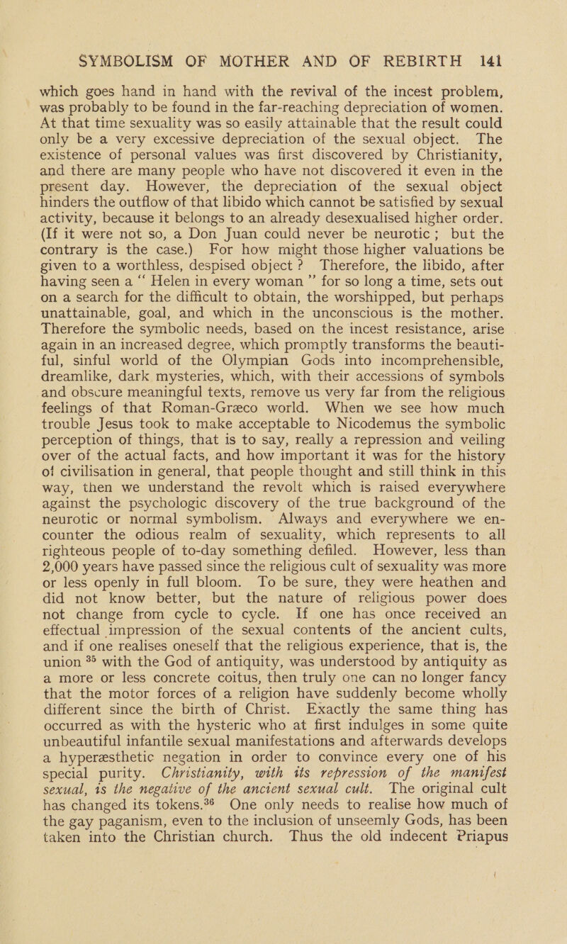 which goes hand in hand with the revival of the incest problem, was probably to be found in the far-reaching depreciation of women. At that time sexuality was so easily attainable that the result could only be a very excessive depreciation of the sexual object. The existence of personal values was first discovered by Christianity, and there are many people who have not discovered it even in the present day. However, the depreciation of the sexual object hinders the outflow of that libido which cannot be satisfied by sexual activity, because it belongs to an already desexualised higher order. (If it were not so, a Don Juan could never be neurotic; but the contrary is the case.) For how might those higher valuations be given to a worthless, despised object ? Therefore, the libido, after having seen a “ Helen in every woman ”’ for so long a time, sets out on a search for the difficult to obtain, the worshipped, but perhaps unattainable, goal, and which in the unconscious is the mother. Therefore the symbolic needs, based on the incest resistance, arise | again in an increased degree, which promptly transforms the beauti- ful, sinful world of the Olympian Gods into incomprehensible, dreamlike, dark mysteries, which, with their accessions of symbols -and obscure meaningful texts, remove us very far from the religious feelings of that Roman-Greco world. When we see how much trouble Jesus took to make acceptable to Nicodemus the symbolic perception of things, that is to say, really a repression and veiling over of the actual facts, and how important it was for the history o/ civilisation in general, that people thought and still think in this way, then we understand the revolt which is raised everywhere against the psychologic discovery of the true background of the neurotic or normal symbolism. Always and everywhere we en- counter the odious realm of sexuality, which represents to all righteous people of to-day something defiled. However, less than 2,000 years have passed since the religious cult of sexuality was more or less openly in full bloom. To be sure, they were heathen and did not know better, but the nature of religious power does not change from cycle to cycle. If one has once received an effectual impression of the sexual contents of the ancient cults, and if one realises oneself that the religious experience, that is, the union *° with the God of antiquity, was understood by antiquity as a more or less concrete coitus, then truly one can no longer fancy that the motor forces of a religion have suddenly become wholly different since the birth of Christ. Exactly the same thing has occurred as with the hysteric who at first indulges in some quite unbeautiful infantile sexual manifestations and afterwards develops a hyperesthetic negation in order to convince every one of his special purity. Christianity, with its repression of the manifest sexual, 1s the negative of the ancient sexual cult. The original cult has changed its tokens.°¢ One only needs to realise how much of the gay paganism, even to the inclusion of unseemly Gods, has been taken into the Christian church. Thus the old indecent Priapus