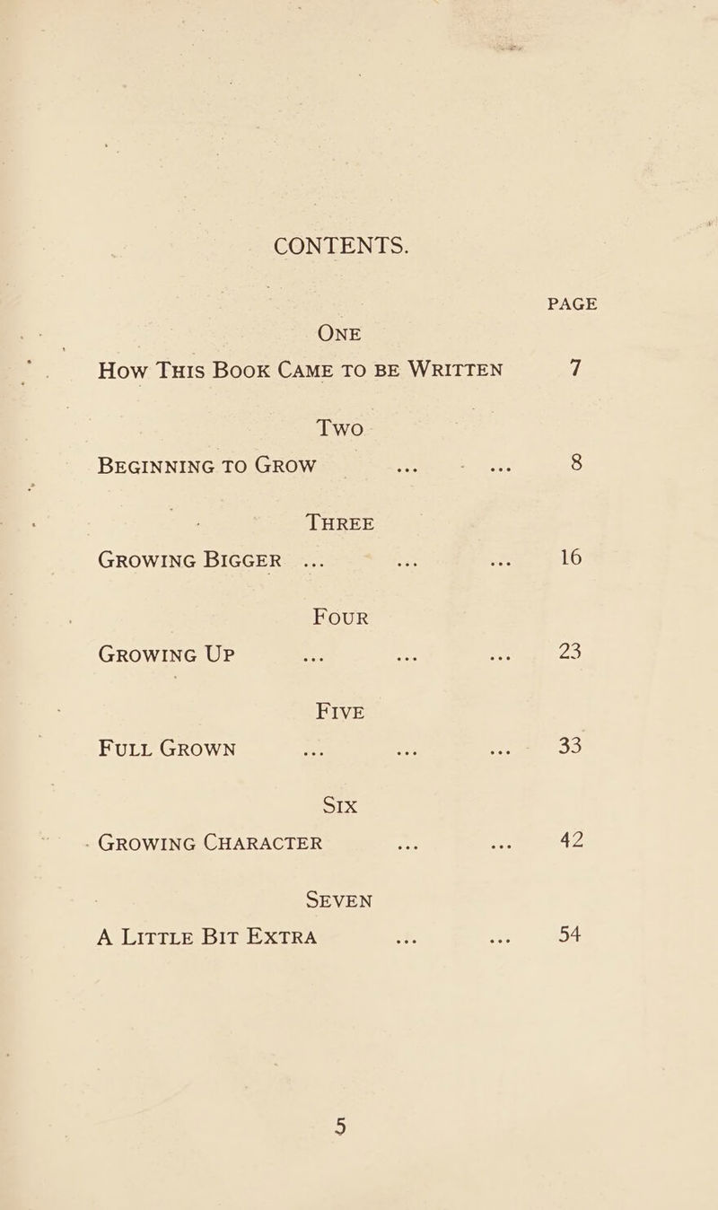 CONTENTS. ONE How Tuis Book CAME To BE WRITTEN Two BEGINNING TO GROW THREE GROWING BIGGER FOUR GROWING UP FIVE FULL GROWN Six - GROWING CHARACTER SEVEN A LITTLE BIt EXTRA PAGE 16 23 33 4Z 54