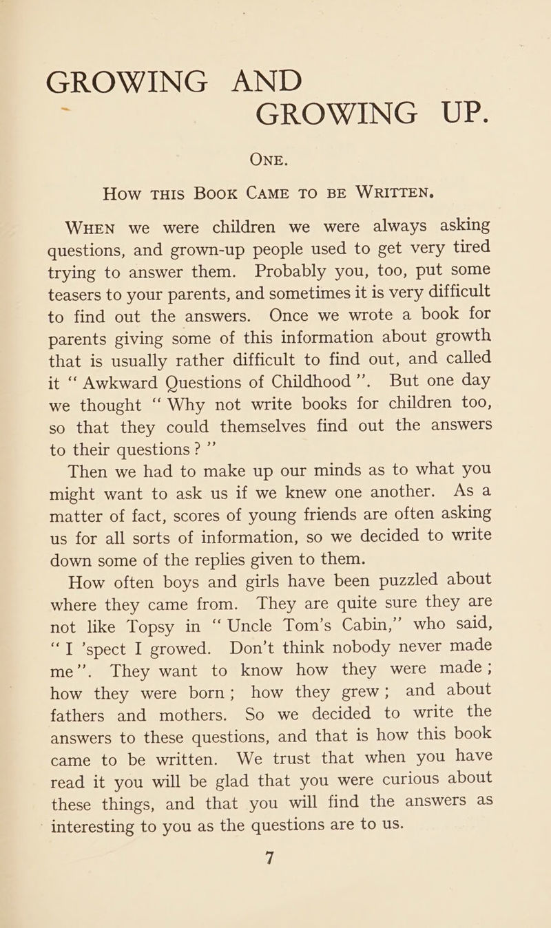 ; GROWING UP. ONE. How THIS BOOK CAME TO BE WRITTEN, WHEN we were children we were always asking questions, and grown-up people used to get very tired trying to answer them. Probably you, too, put some teasers to your parents, and sometimes it is very difficult to find out the answers. Once we wrote a book for parents giving some of this information about growth that is usually rather difficult to find out, and called it ‘ Awkward Questions of Childhood”. But one day we thought “ Why not write books for children too, so that they could themselves find out the answers to their questions ? ”’ Then we had to make up our minds as to what you might want to ask us if we knew one another. As a matter of fact, scores of young friends are often asking us for all sorts of information, so we decided to write down some of the replies given to them. How often boys and girls have been puzzled about where they came from. They are quite sure they are not like Topsy in ‘‘ Uncle Tom’s Cabin,” who said, “T ’spect I growed. Don’t think nobody never made me”. They want to know how they were made; how they were born; how they grew; and about fathers and mothers. So we decided to write the answers to these questions, and that is how this book came to be written. We trust that when you have read it you will be glad that you were curious about these things, and that you will find the answers as - interesting to you as the questions are to us. vi