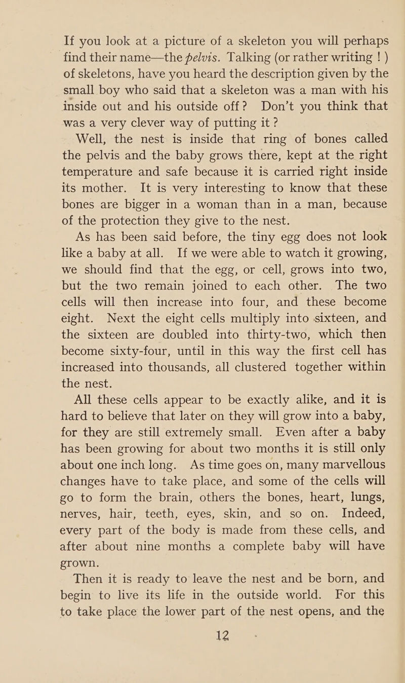If you look at a picture of a skeleton you will perhaps find their name—the pelvis. Talking (or rather writing ! ) of skeletons, have you heard the description given by the small boy who said that a skeleton was a man with his inside out and his outside off? Don’t you think that was a very clever way of putting it ? Well, the nest is inside that ring of bones called the pelvis and the baby grows there, kept at the right temperature and safe because it is carried right inside its mother. It is very interesting to know that these bones are bigger in a woman than in a man, because of the protection they give to the nest. As has been said before, the tiny egg does not look like a baby at all. If we were able to watch it growing, we should find that the egg, or cell, grows into two, but the two remain joined to each other. The two cells will then increase into four, and these become eight. Next the eight cells multiply into sixteen, and the sixteen are doubled into thirty-two, which then become sixty-four, until in this way the first cell has increased into thousands, all clustered together within the nest. All these cells appear to be exactly alike, and it is hard to believe that later on they will grow into a baby, for they are still extremely small. Even after a baby has been growing for about two months it is still only about one inch long. As time goes on, many marvellous changes have to take place, and some of the cells will go to form the brain, others the bones, heart, lungs, nerves, hair, teeth, eyes, skin, and so on. Indeed, every part of the body is made from these cells, and after about nine months a complete baby will have grown. Then it is ready to leave the nest and be born, and begin to live its life in the outside world. For this to take place the lower part of the nest opens, and the