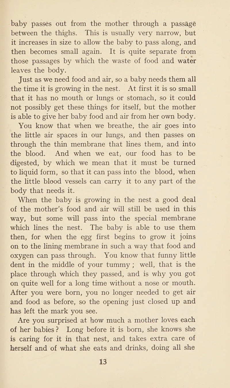 baby passés out from the mother through a passage between the thighs. This is usually very narrow, but it increases in size to allow the baby to pass along, and then becomes small again. It is quite separate from those passages by which the waste of food and water leaves the body. Just as we need food and air, so a baby needs them all the time it is growing in the nest. At first it is so small that it has no mouth or lungs or stomach, so it could not possibly get these things for itself, but the mother is able to give her baby food and air from her own body. You know that when we breathe, the air goes into the little air spaces in our lungs, and then passes on through the thin membrane that lines them, and into the blood. And when we eat, our food has to be digested, by which we mean that it must be turned to liquid form, so that it can pass into the blood, when the little blood vessels can carry it to any part of the body that needs it. When the baby is growing in the nest a good deal of the mother’s food and air will still be used in this way, but some will pass into the special membrane which lines the nest. The baby is able to use them then, for when the egg first begins to grow it joins on to the lining membrane in such a way that food and oxygen can pass through. You know that funny little dent in the middle of your tummy; well, that is the place through which they passed, and is why you got on quite well for a long time without a nose or mouth. After you were born, you no longer needed to get air and food as before, so the opening just closed up and has left the mark you see. Are you surprised at how much a mother loves each of her babies? Long before it is born, she knows she is caring for it in that nest, and takes extra care of herself and of what she eats and drinks, doing all she