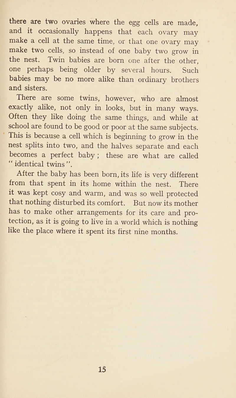 there are two ovaries where the egg cells are made, and it occasionally happens that each ovary may make a cell at the same time, or that one ovary may make two cells, so instead of one baby two grow in the nest. Twin babies are born one after the other, one perhaps being older by several hours. Such babies may be no more alike than ordinary brothers and sisters. There are some twins, however, who are almost exactly alike, not only in looks, but in many ways. Often they like doing the same things, and while at school are found to be good or poor at the same subjects. ' This is because a cell which is beginning to grow in the nest splits into two, and the halves separate and each becomes a perfect baby; these are what are called “identical twins’’. After the baby has been born, its life is very different from that spent in its home within the nest. There it was kept cosy and warm, and was so well protected that nothing disturbed its comfort. But now its mother has to make other arrangements for its care and pro- tection, as it is going to live in a world which is nothing like the place where it spent its first nine months.