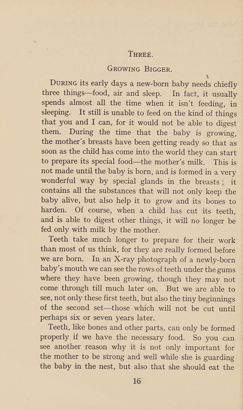 THREE. GROWING BIGGER. ‘ DuRING its early days a new-born baby needs chiefly three things—food, air and sleep. In fact, it usually spends almost all the time when it isn’t feeding, in sleeping. It still is unable to feed on the kind of things that you and I can, for it would not be able to digest them. During the time that the baby is growing, the mother’s breasts have been getting ready so that as soon as the child has come into the world they can start to prepare its special food—the mother’s milk. This is not made until the baby is born, and is formed in a very wonderful way by special glands in the breasts: it contains all the substances that will not only keep the baby alive, but also help it to grow and its bones to harden. Of course, when a child has cut its teeth, and is able to digest other things, it will no longer be fed only with milk by the mother. Teeth take much longer to prepare for their work than most of us think, for they are really formed before we are born. In an X-ray photograph of a newly-born baby’s mouth we can see the rows of teeth under the gums where they have been growing, though they may not come through till much later on. But we are able to see, not only these first teeth, but also the tiny beginnings of the second set—those which will not be cut until perhaps six or seven years later. Teeth, like bones and other parts, can only be formed properly if we have the necessary food. So you can see another reason why it is not only important for the mother to be strong and well while she is guarding the baby in the nest, but also that she should eat the