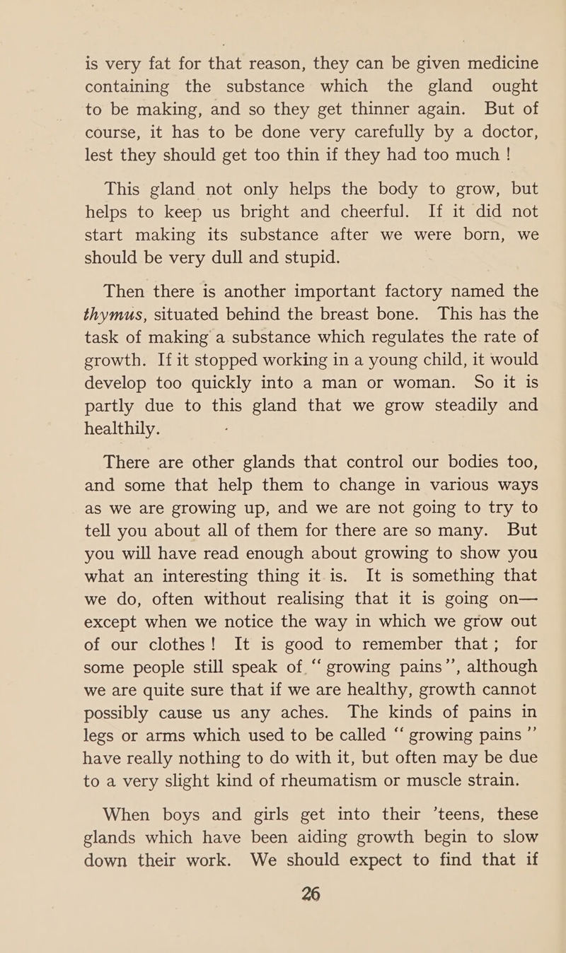 is very fat for that reason, they can be given medicine containing the substance which the gland ought to be making, and so they get thinner again. But of course, it has to be done very carefully by a doctor, lest they should get too thin if they had too much ! This gland not only helps the body to grow, but helps to keep us bright and cheerful. If it did not start making its substance after we were born, we should be very dull and stupid. Then there is another important factory named the thymus, situated behind the breast bone. This has the task of making a substance which regulates the rate of growth. If it stopped working in a young child, it would develop too quickly into a man or woman. So it is partly due to this gland that we grow steadily and healthily. There are other glands that control our bodies too, and some that help them to change in various ways as we are growing up, and we are not going to try to tell you about all of them for there are so many. But you will have read enough about growing to show you what an interesting thing it is. It is something that we do, often without realising that it is going on— except when we notice the way in which we grow out of our clothes! It is good to remember that; for some people still speak of.“ growing pains’’, although we are quite sure that if we are healthy, growth cannot possibly cause us any aches. The kinds of pains in legs or arms which used to be called ‘“‘ growing pains ” have really nothing to do with it, but often may be due to a very slight kind of rheumatism or muscle strain. When boys and girls get into their ‘teens, these glands which have been aiding growth begin to slow down their work. We should expect to find that if