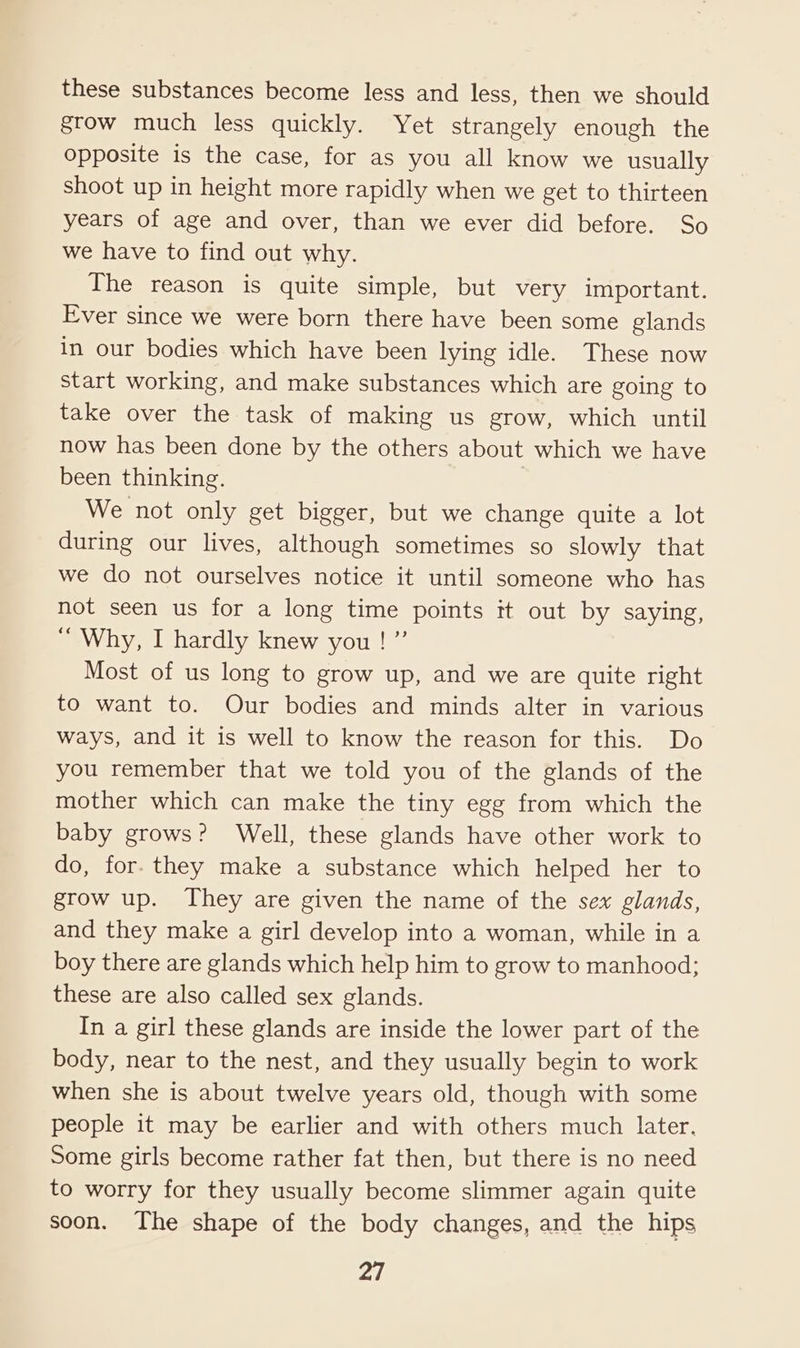 these substances become less and less, then we should grow much less quickly. Yet strangely enough the opposite is the case, for as you all know we usually shoot up in height more rapidly when we get to thirteen years of age and over, than we ever did before. So we have to find out why. The reason is quite simple, but very important. Ever since we were born there have been some glands in our bodies which have been lying idle. These now start working, and make substances which are going to take over the task of making us grow, which until now has been done by the others about which we have been thinking. } We not only get bigger, but we change quite a lot during our lives, although sometimes so slowly that we do not ourselves notice it until someone who has not seen us for a long time points it out by saying, “ Why, I hardly knew you ! ” Most of us long to grow up, and we are quite right to want to. Our bodies and minds alter in various ways, and it is well to know the reason for this. Do you remember that we told you of the glands of the mother which can make the tiny egg from which the baby grows? Well, these glands have other work to do, for. they make a substance which helped her to grow up. They are given the name of the sex glands, and they make a girl develop into a woman, while in a boy there are glands which help him to grow to manhood; these are also called sex glands. In a girl these glands are inside the lower part of the body, near to the nest, and they usually begin to work when she is about twelve years old, though with some people it may be earlier and with others much later. Some girls become rather fat then, but there is no need to worry for they usually become slimmer again quite soon. The shape of the body changes, and the hips Pf