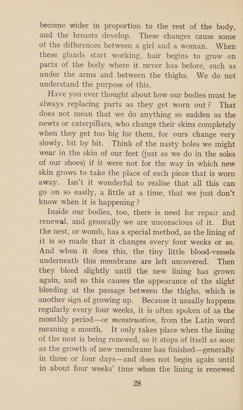 become wider in proportion to the rest of the body, and the breasts develop. These changes cause some of the differences between a girl and a woman. When these glands start working, hair begins to grow on parts of the body where it never has before, such as under the arms and between the thighs. We do not understand the purpose of this. Have you ever thought about how our bodies must be always replacing parts as they get worn out? That does not mean that we do anything so sudden as the newts or caterpillars, who change their skins completely when they get too big for them, for ours change very slowly, bit by bit. Think of the nasty holes we might wear in the skin of our feet (just as we do in the soles of our shoes) if it were not for the way in which new skin grows to take the place of each piece that is worn away. Isn’t it wonderful to realise that all this can go on so easily, a little at a time, that we just don’t know when it is happening ? Inside our bodies, too, there is need for repair and renewal, and generally we are unconscious of it. But the nest, or womb, has a special method, as the lining of it is so made that it changes every four weeks or so. And when it does this, the tiny little blood-vessels underneath this membrane are left uncovered. Then they bleed slightly until the new lining has grown again, and so this causes the appearance of the slight bleeding at the passage between the thighs, which is another sign of growing up. Because it usually happens regularly every four weeks, it is often spoken of as the monthly period—or menstruation, from the Latin word meaning a month. It only takes place when the lining of the nest is being renewed, so it stops of itself as soon as the growth of new membrane has finished—generally in three or four days—and does not begin again until in about four weeks’ time when the lining is renewed