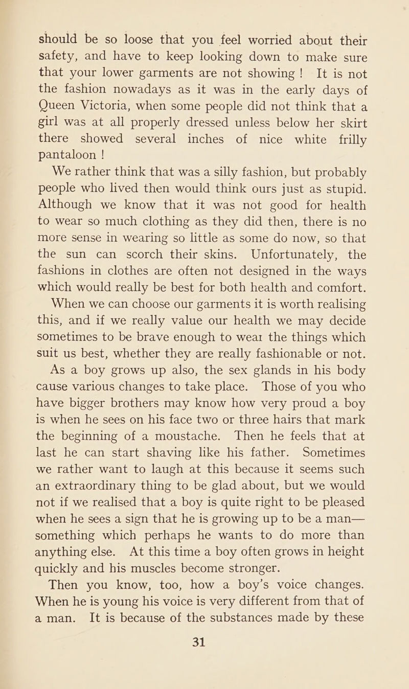 should be so loose that you feel worried about their safety, and have to keep looking down to make sure that your lower garments are not showing! It is not the fashion nowadays as it was in the early days of Queen Victoria, when some people did not think that a girl was at all properly dressed unless below her skirt there showed several inches of nice white frilly pantaloon ! We rather think that was a silly fashion, but probably people who lived then would think ours just as stupid. Although we know that it was not good for health to wear so much clothing as they did then, there is no more sense in wearing so little as some do now, so that the sun can scorch their skins. Unfortunately, the fashions in clothes are often not designed in the ways which would really be best for both health and comfort. When we can choose our garments it is worth realising this, and if we really value our health we may decide sometimes to be brave enough to wear the things which suit us best, whether they are really fashionable or not. As a boy grows up also, the sex glands in his body Cause various changes to take place. Those of you who have bigger brothers may know how very proud a boy is when he sees on his face two or three hairs that mark the beginning of a moustache. Then he feels that at last he can start shaving like his father. Sometimes we rather want to laugh at this because it seems such an extraordinary thing to be glad about, but we would not if we realised that a boy is quite right to be pleased when he sees a sign that he is growing up to be a man— something which perhaps he wants to do more than anything else. At this time a boy often grows in height quickly and his muscles become stronger. Then you know, too, how a boy’s voice changes. When he is young his voice is very different from that of aman. It is because of the substances made by these