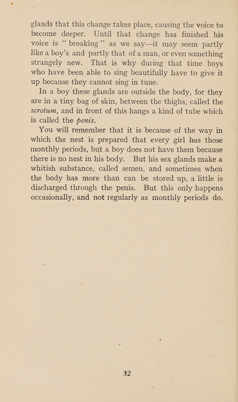 glands that this change takes place, causing the voice to become deeper. Until that change has finished his voice is “‘ breaking’ as we say—it may seem partly like a boy’s and partly that of a man, or even something strangely new. That is why during that time boys who have been able to sing beautifully have to give it up because they cannot sing in tune. In a boy these glands are outside the body, for they are in a tiny bag of skin, between the thighs, called the scrotum, and in front of this hangs a kind of tube which is called the penis. You will remember that it is because of the way in which the nest is prepared that every girl has those monthly periods, but a boy does not have them because there is no nest in his body. But his sex glands make a whitish substance, called semen, and sometimes when the body has more than can be stored up, a little is discharged through the penis. But this only happens occasionally, and not regularly as monthly periods do. a2