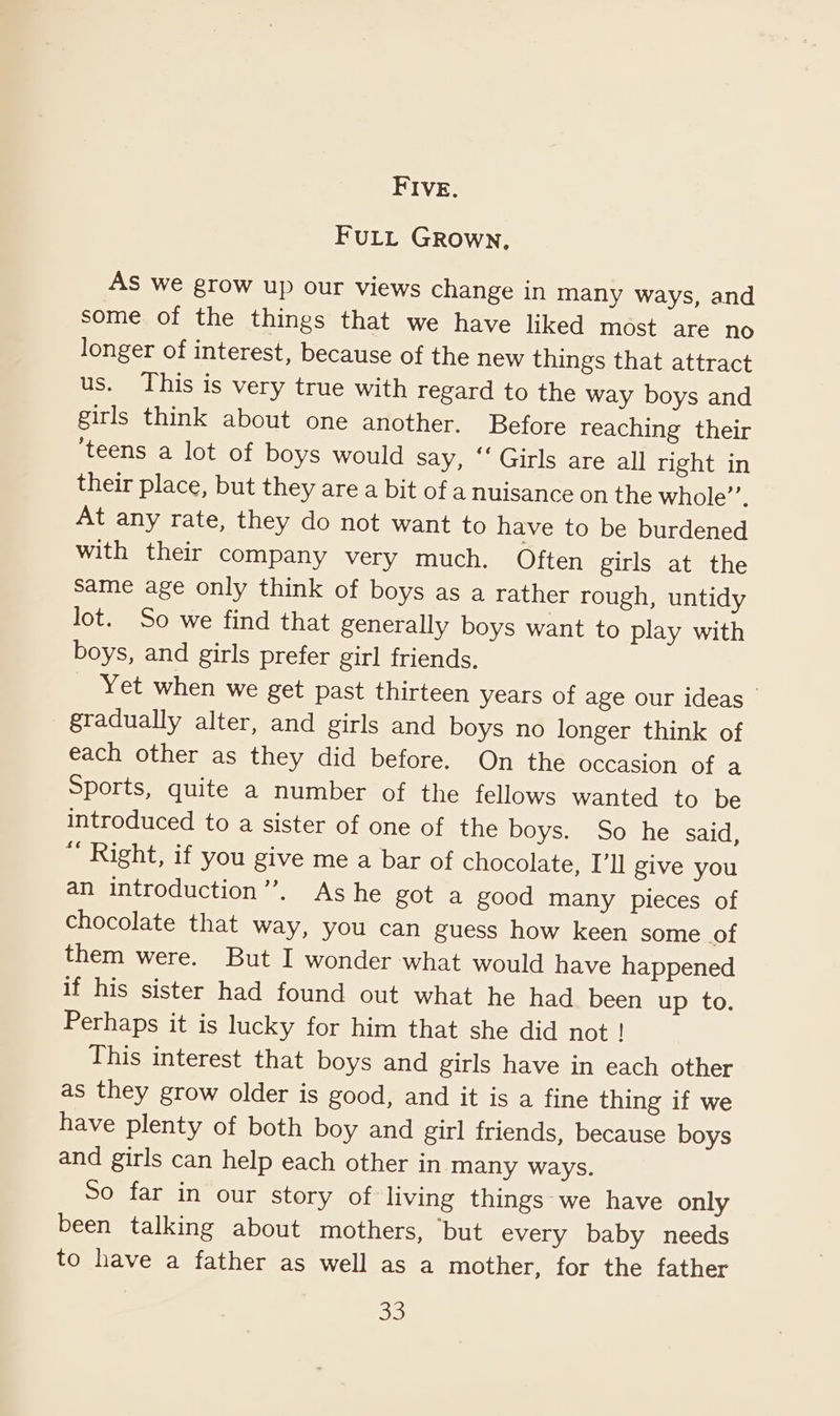 FIVE. FULL Grown, AS we grow up our views change in many ways, and some of the things that we have liked most are no longer of interest, because of the new things that attract us. This is very true with regard to the way boys and girls think about one another. Before reaching their ‘teens a lot of boys would say, “ Girls are all right in their place, but they are a bit of a nuisance on the whole’. At any rate, they do not want to have to be burdened with their company very much. Often girls at the same age only think of boys as a rather rough, untidy lot. So we find that generally boys want to play with boys, and girls prefer girl friends, Yet when we get past thirteen years of age our ideas gradually alter, and girls and boys no longer think of each other as they did before. On the occasion of a Sports, quite a number of the fellows wanted to be introduced to a sister of one of the boys. So he said, “ Right, if you give me a bar of chocolate, I’ll give you an introduction’’. As he got a good many pieces of chocolate that way, you can guess how keen some of them were. But I wonder what would have happened if his sister had found out what he had been up to. Perhaps it is lucky for him that she did not ! This interest that boys and girls have in each other as they grow older is good, and it is a fine thing if we have plenty of both boy and girl friends, because boys and girls can help each other in many ways. So far in our story of living things we have only been talking about mothers, “but every baby needs to have a father as well as a mother, for the father 38)