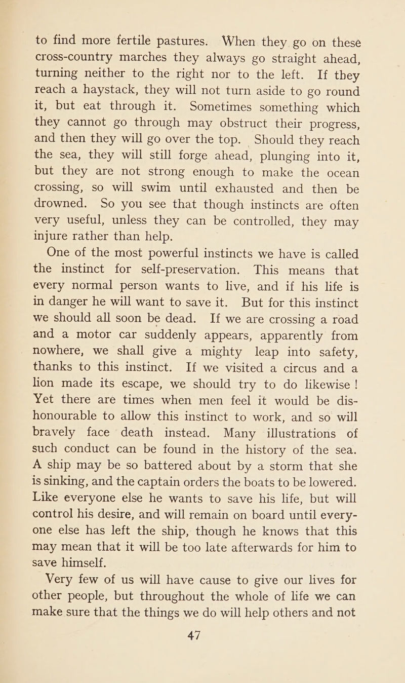 to find more fertile pastures. When they go on these cross-country marches they always go straight ahead, turning neither to the right nor to the left. If they reach a haystack, they will not turn aside to go round it, but eat through it. Sometimes something which they cannot go through may obstruct their progress, and then they will go over the top. Should they reach the sea, they will still forge ahead, plunging into it, but they are not strong enough to make the ocean crossing, so will swim until exhausted and then be drowned. So you see that though instincts are often very useful, unless they can be controlled, they may injure rather than help. One of the most powerful instincts we have is called the instinct for self-preservation. This means that every normal person wants to live, and if his life is in danger he will want to save it. But for this instinct we should all soon be dead. If we are crossing a road and a motor car suddenly appears, apparently from _ nowhere, we shall give a mighty leap into safety, thanks to this instinct. If we visited a circus and a lion made its escape, we should try to do likewise ! Yet there are times when men feel it would be dis- honourable to allow this instinct to work, and so will bravely face death instead. Many illustrations of such conduct can be found in the history of the sea. A ship may be so battered about by a storm that she is sinking, and the captain orders the boats to be lowered. Like everyone else he wants to save his life, but will control his desire, and will remain on board until every- one else has left the ship, though he knows that this may mean that it will be too late afterwards for him to save himself. Very few of us will have cause to give our lives for other people, but throughout the whole of life we can make sure that the things we do will help others and not