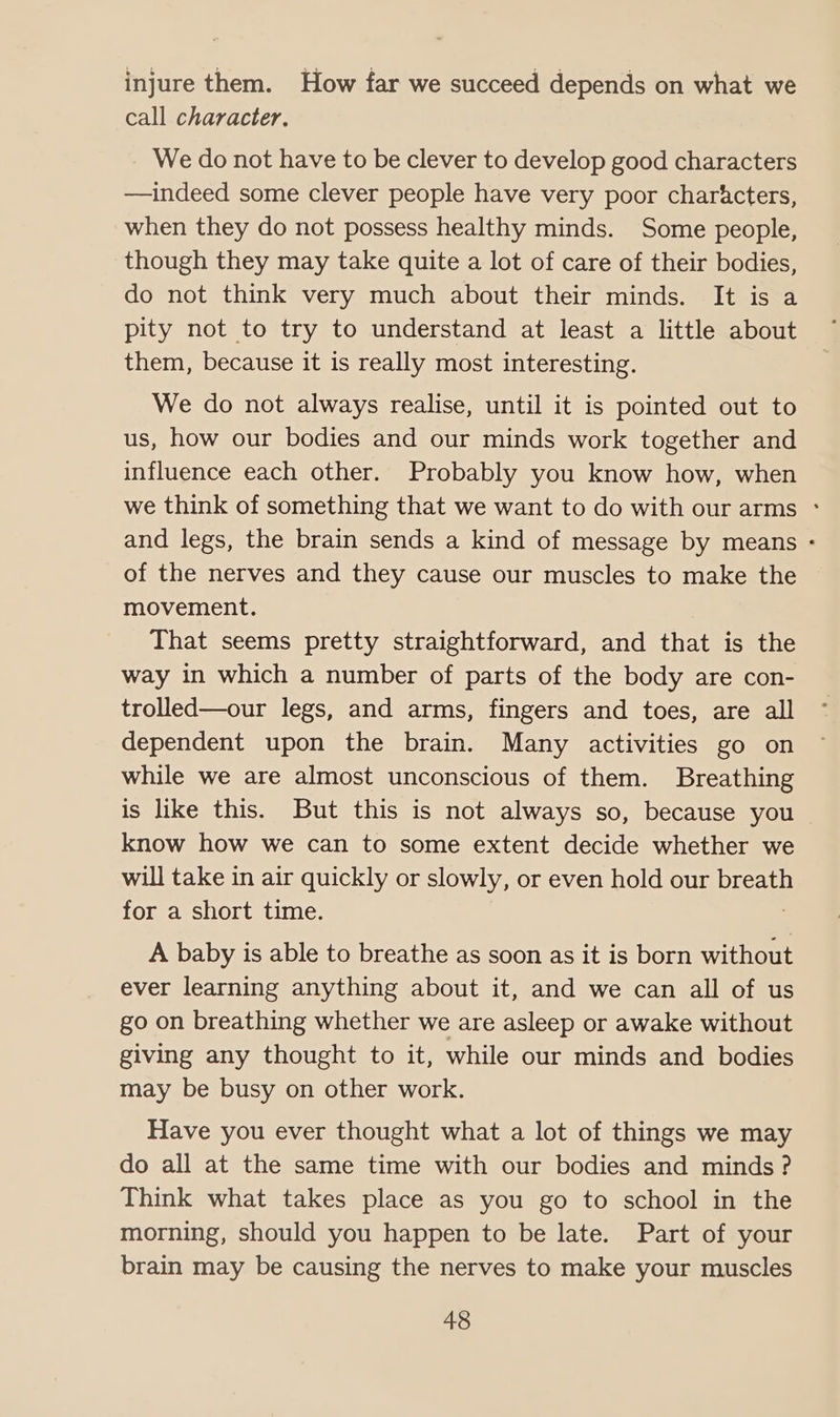 injure them. How far we succeed depends on what we call character. We do not have to be clever to develop good characters —indeed some clever people have very poor char&cters, when they do not possess healthy minds. Some people, though they may take quite a lot of care of their bodies, do not think very much about their minds. It is a pity not to try to understand at least a little about them, because it is really most interesting. We do not always realise, until it is pointed out to us, how our bodies and our minds work together and influence each other. Probably you know how, when we think of something that we want to do with our arms - and legs, the brain sends a kind of message by means - of the nerves and they cause our muscles to make the movement. That seems pretty straightforward, and that is the way in which a number of parts of the body are con- trolled—our legs, and arms, fingers and toes, are all dependent upon the brain. Many activities go on while we are almost unconscious of them. Breathing is like this. But this is not always so, because you know how we can to some extent decide whether we will take in air quickly or slowly, or even hold our breath for a short time. 3 A baby is able to breathe as soon as it is born without ever learning anything about it, and we can all of us go on breathing whether we are asleep or awake without giving any thought to it, while our minds and bodies may be busy on other work. Have you ever thought what a lot of things we may do all at the same time with our bodies and minds ? Think what takes place as you go to school in the morning, should you happen to be late. Part of your brain may be causing the nerves to make your muscles