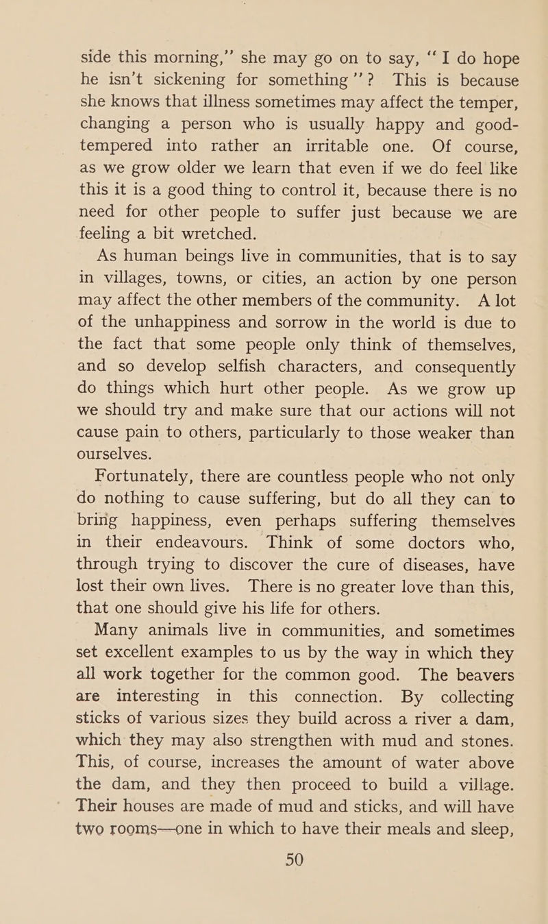 side this morning,’ she may go on to say, ‘“‘I do hope he isn’t sickening for something’’? This is because she knows that illness sometimes may affect the temper, changing a person who is usually happy and good- tempered into rather an irritable one. Of course, as we grow older we learn that even if we do feel like this it is a good thing to control it, because there is no need for other people to suffer just because we are feeling a bit wretched. As human beings live in communities, that is to say in villages, towns, or cities, an action by one person may affect the other members of the community. A lot of the unhappiness and sorrow in the world is due to the fact that some people only think of themselves, and so develop selfish characters, and consequently do things which hurt other people. As we grow up we should try and make sure that our actions will not cause pain to others, particularly to those weaker than ourselves. Fortunately, there are countless people who not only do nothing to cause suffering, but do all they can to bring happiness, even perhaps suffering themselves in their endeavours. Think of some doctors who, through trying to discover the cure of diseases, have lost their own lives. There is no greater love than this, that one should give his life for others. Many animals live in communities, and sometimes set excellent examples to us by the way in which they all work together for the common good. The beavers are interesting in this connection. By collecting sticks of various sizes they build across a river a dam, which they may also strengthen with mud and stones. This, of course, increases the amount of water above the dam, and they then proceed to build a village. Their houses are made of mud and sticks, and will have two rooms—one in which to have their meals and sleep,