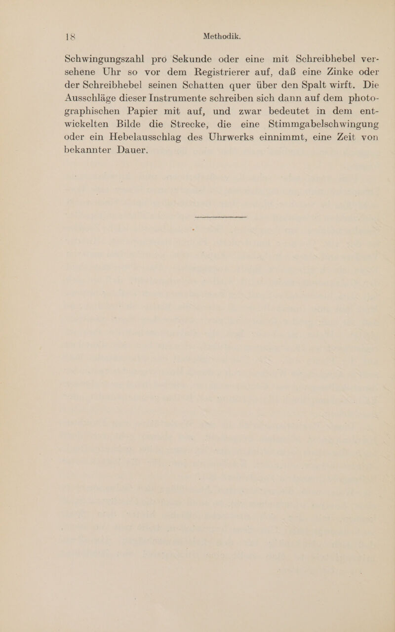 Schwingungszahl pro Sekunde oder eine mit Schreibhebel ver- sehene Uhr so vor dem Registrierer auf, daß eine Zinke oder der Schreibhebel seinen Schatten quer über den Spalt wirft. Die Ausschläge dieser Instrumente schreiben sich dann auf dem photo- graphischen Papier mit auf, und zwar bedeutet in dem ent- wickelten Bilde die Strecke, die eine Stimmgabelschwingung oder ein Hebelausschlag des Uhrwerks einnimmt, eine Zeit von bekannter Dauer.