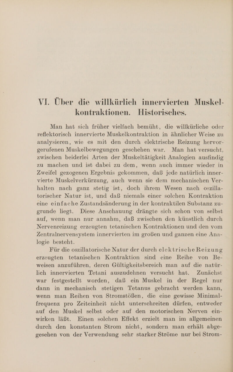 VI. Über die willkürlich innervierten Muskel- kontraktionen. Historisches. Man hat sich früher vielfach bemüht, die willkürliche oder reflektorisch innervierte Muskelkontraktion in ähnlicher Weise zu analysieren, wie es mit den durch elektrische Reizung hervor- gerufenen Muskelbewegungen geschehen war. Man hat versucht, zwischen beiderlei Arten der Muskeltätigkeit Analogien ausfindig zu machen und ist dabei zu dem, wenn auch immer wieder in Zweifel gezogenen Ergebnis gekommen, daß jede natürlich inner- vierte Muskelverkürzung, auch wenn sie dem mechanischen Ver- halten nach ganz stetig ist, doch ihrem Wesen nach oszilla- torischer Natur ist, und daß niemals einer solehen Kontraktion eine einfache Zustandsänderung in der kontraktilen Substanz zu- grunde liegt. Diese Anschauung drängte sich schon von selbst auf, wenn man nur annahm, daß zwischen den künstlich durch Nervenreizung erzeugten tetanischen Kontraktionen und den vom Zentralnervensystem innervierten im großen und ganzen eine Ana- logie besteht. Für die oszillatorische Natur der durch elektrische Reizung erzeugten tetanischen Kontraktion sind eine Reihe von Be- weisen anzuführen, deren Gültigkeitsbereich man auf die natür- lich innervierten Tetani auszudehnen versucht hat. Zunächst war festgestellt worden, daß ein Muskel in der Regel nur dann in mechanisch stetigen Tetanus gebracht werden kann, wenn man Reihen von Stromstößen, die eine gewisse Minimal- frequenz pro Zeiteinheit nicht unterschreiten dürfen, entweder auf den Muskel selbst oder auf den motorischen Nerven ein- wirken läßt. Einen solchen Efiekt erzielt man im allgemeinen durch den konstanten Strom nicht, sondern man erhält abge- gesehen von der Verwendung sehr starker Ströme nur bei Strom-