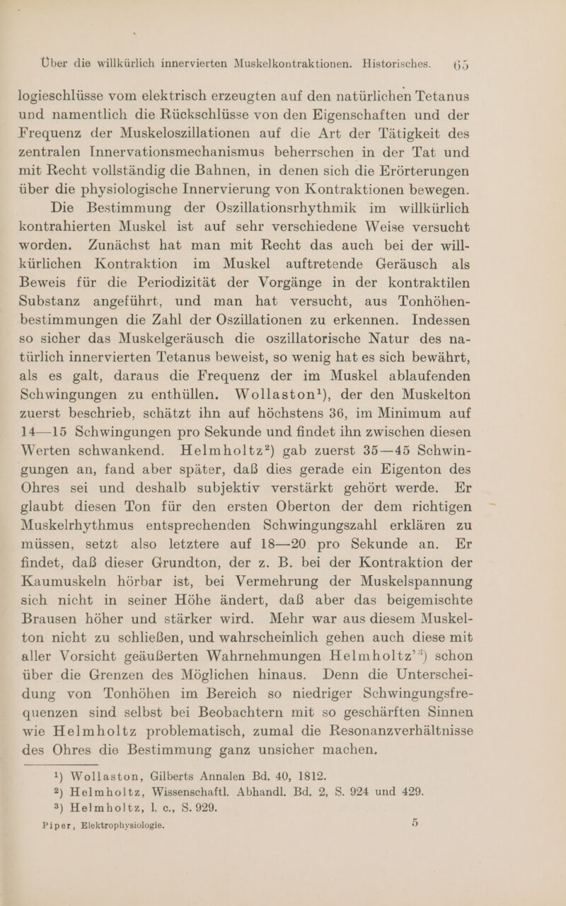 logieschlüsse vom elektrisch erzeugten auf den natürlichen Tetanus und namentlich die Rückschlüsse von den Eigenschaften und der Frequenz der Muskeloszillationen auf die Art der Tätigkeit des zentralen Innervationsmechanismus beherrschen in der Tat und mit Recht vollständig die Bahnen, in denen sich die Erörterungen über die physiologische Innervierung von Kontraktionen bewegen. Die Bestimmung der Oszillationsrhythmik im willkürlich kontrahierten Muskel ist auf sehr verschiedene Weise versucht worden. Zunächst hat man mit Recht das auch bei der will- kürlichen Kontraktion im Muskel auftretende Geräusch als Beweis für die Periodizität der Vorgänge in der kontraktilen Substanz angeführt, und man hat versucht, aus Tonhöhen- bestimmungen die Zahl der Oszillationen zu erkennen. Indessen so sicher das Muskelgeräusch die oszillatorische Natur des na- türlich innervierten Tetanus beweist, so wenig hat es sich bewährt, als es galt, daraus die Frequenz der im Muskel ablaufenden Schwingungen zu enthüllen. Wollaston?), der den Muskelton zuerst beschrieb, schätzt ihn auf höchstens 36, im Minimum auf 14—15 Schwingungen pro Sekunde und findet ihn zwischen diesen Werten schwankend. Helmholtz?) gab zuerst 35—45 Schwin- gungen an, fand aber später, daß dies gerade ein Eigenton des Ohres sei und deshalb subjektiv verstärkt gehört werde. Er glaubt diesen Ton für den ersten Oberton der dem richtigen Muskelrhythmus entsprechenden Schwingungszahl erklären zu müssen, setzt also letztere auf 18—20. pro Sekunde an. Er findet, daß dieser Grundton, der z. B. bei der Kontraktion der Kaumuskeln hörbar ist, bei Vermehrung der Muskelspannung sich nicht in seiner Höhe ändert, daß aber das beigemischte Brausen höher und stärker wird. Mehr war aus diesem Muskel- ton nicht zu schließen, und wahrscheinlich gehen auch diese mit aller Vorsicht geäußerten Wahrnehmungen Helmholtz’’) schon über die Grenzen des Möglichen hinaus. Denn die Unterschei- dung von Tonhöhen im Bereich so niedriger Schwingungsfre- quenzen sind selbst bei Beobachtern mit so geschärften Sinnen wie Helmholtz problematisch, zumal die Resonanzverhältnisse des Ohres die Bestimmung ganz unsicher machen, 1) Wollaston, Gilberts Annalen Bd. 40, 1812. 2) Helmholtz, Wissenschaftl. Abhandl. Bd. 2, S. 924 und 429. 3) Helmholtz, 1. c., S. 929. Piper, Elektrophysiologie. 15)