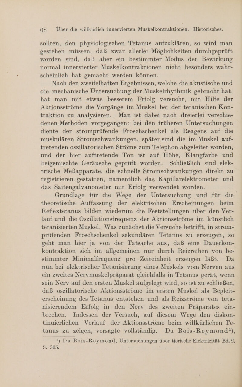 sollten, den physiologischen Tetanus aufzuklären, so wird man gestehen müssen, daß zwar allerlei Möglichkeiten durchgeprüft worden sind, daß aber ein bestimmter Modus der Bewirkung normal innervierter Muskelkontraktionen nicht besonders wahr- scheinlich hat gemacht werden können. Nach den zweifelhaften Ergebnissen, welche die akustische und die mechanische Untersuchung der Muskelrhythmik gebracht hat, hat man mit etwas besserem Frfolg versucht, mit Hilfe der Aktionsströme die Vorgänge im Muskel bei der tetanischen Kon- traktion zu analysieren. Man ist dabei nach dreierlei verschie- denen Methoden vorgegangen: bei den früheren Untersuchungen diente der stromprüfende Froschschenkel als Reagens auf die muskulären Stromschwankungen, später sind die im Muskel auf- tretenden oszillatorischen Ströme zum Telephon abgeleitet worden, und der hier auftretende Ton ist auf Höhe, Klangfarbe und beigemischte Geräusche geprüft worden. Schließlich sind elek- trische Meßapparate, die schnelle Stromschwankungen direkt zu registrieren gestatten, namentlich das Kapillarelektrometer und das Saitengalvanometer mit Erfolg verwendet worden. Grundlage für die Wege der Untersuchung und für die theoretische Auffassung der elektrischen Erscheinungen beim Reflextetanus bilden wiederum die Feststellungen über den Ver- lauf und die Oszillationsfrequenz der Aktionsströme im künstlich tetanisierten Muskel. Was zunächst die Versuche betrifft, in strom- prüfenden Froschschenkel sekundären Tetanus zu erzeugen, so geht man hier ja von der Tatsache aus, daß eine Dauerkon- kontraktion sich im allgemeinen nur durch Reizreihen von be- stimmter Minimalfrequenz pro Zeiteinheit erzeugen läßt. Da nun bei elektrischer Tetanisierung eines Muskels vom Nerven aus ein zweites Nervmuskelpräparat gleichfalls in Tetanus gerät, wenn sein Nerv auf den ersten Muskel aufgelegt wird, so ist zu schließen, daß oszillatorische Aktionsströme im ersten Muskel als Begleit- erscheinung des Tetanus entstehen und als Reizströme von teta- nisierendem Erfolg in den Nerv des zweiten Präparates ein- brechen. Indessen der Versuch, auf diesem Wege den diskon- tinuierlichen Verlauf der Aktionsströme beim willkürlichen Te- tanus zu zeigen, versagte vollständig. Du Bois-Reymond!), Kay Du Bois-Reymond, Untersuchungen über tierische Elektrizität Bd. 2, S. 305.