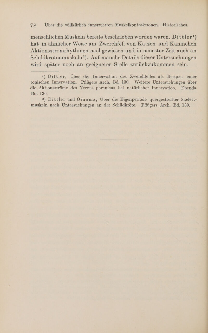 menschlichen Muskeln bereits beschrieben worden waren. Dittler!) hat in ähnlicher Weise am Zwerchfell von Katzen und Kaninchen Aktionsstromrhythmen nachgewiesen und in neuester Zeit auch an Schildkrötenmuskeln?). Auf manche Details dieser Untersuchungen wird später noch an geeigneter Stelle zurückzukommen sein. 1) Dittler, Über die Innervation des Zwerchfelles als Beispiel einer tonischen Innervation. Pflügers Arch. Bd. 130. Weitere Untersuchungen über die Aktionsströme des Nervus phrenicus bei natürlicher Innervation. Ebenda Bd. 136. 2) Dittler und Oinuma, Über die Eigenperiode quergestreifter Skelett- muskeln nach Untersuchungen an der Schildkröte. Pflügers Arch. Bd. 139.