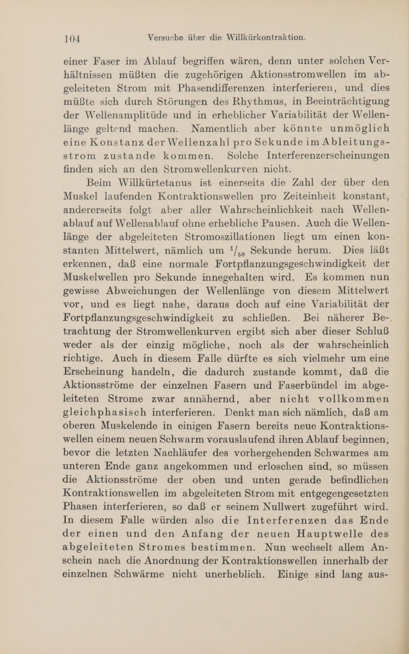 einer Faser im Ablauf begriffen wären, denn unter solchen Ver- hältnissen müßten die zugehörigen Aktionsstromwellen im ab- geleiteten Strom mit Phasendifferenzen interferieren, und dies müßte sich durch Störungen des Rhythmus, in Beeinträchtigung der Welienamplitüde und in erheblicher Variabilität der Wellen- länge geltend machen. Namentlich aber könnte unmöglich eine Konstanz der Wellenzahl pro Sekunde im Äbleitungs- strom zustande kommen. Solche Interferenzerscheinungen finden sich an den Stromwellenkurven nicht. Beim Willkürtetanus ist einerseits die Zahl der über den Muskel laufenden Kontraktionswellen pro Zeiteinheit konstant, andererseits folgt aber aller Wahrscheinlichkeit nach Wellen- ablauf auf Wellenablauf ohne erhebliche Pausen. Auch die Wellen- länge der abgeleiteten Stromoszillationen liegt um einen kon- stanten Mittelwert, nämlich um !/,, Sekunde herum. Dies läßt erkennen, daß eine normale Fortpflanzungsgeschwindigkeit der Muskelwellen pro Sekunde innegehalten wird. Es kommen nun gewisse Abweichungen der Wellenlänge von diesem Mittelwert vor, und es liegt nahe, daraus doch auf eine Variabilität der Fortpflanzungsgeschwindigkeit zu schließen. Bei näherer Be-. trachtung der Stromwellenkurven ergibt sich aber dieser Schluß weder als der einzig mögliche, noch als der wahrscheinlich richtige. Auch in diesem Falle dürfte es sich vielmehr um eine Erscheinung handeln, die dadurch zustande kommt, daß die Aktionsströme der einzelnen Fasern und Faserbündel im abge- leiteten Strome zwar annähernd, aber nicht vollkommen gleichphasisch interferieren. Denkt man sich nämlich, daß am oberen Muskelende in einigen Fasern bereits neue Kontraktions- wellen einem neuen Schwarm vorauslaufend ihren Ablauf beginnen, bevor die letzten Nachläufer des vorhergehenden Schwarmes am unteren Ende ganz angekommen und erloschen sind, so müssen die Aktionsströme der oben und unten gerade befindlichen Kontraktionswellen im abgeleiteten Strom mit entgegengesetzten Phasen interferieren, so daß er seinem Nullwert zugeführt wird. In diesem Falle würden also die Interferenzen das Ende der einen und den Anfang der neuen Hauptwelle des abgeleiteten Stromes bestimmen. Nun wechselt allem An- schein nach die Anordnung der Kontraktionswellen innerhalb der einzelnen Schwärme nicht unerheblich. Einige sind lang aus-