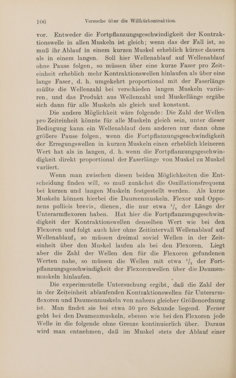 vor. Entweder die Fortpflanzungsgeschwindigkeit der Kontrak- tionswelle in allen Muskeln ist gleich; wenn das der Fall ist, so muß ihr Ablauf in einem kurzen Muskel erheblich kürzer dauern als in einem langen. Soll hier Wellenablauf auf Wellenablauf ohne Pause folgen, so müssen über eine kurze Faser pro Zeit- einheit erheblich mehr Kontraktionswellen hinlaufen als über eine lange Faser, d. h. umgekehrt proportional mit der Faserlänge müßte die Wellenzahl bei verschieden langen Muskeln variie- ren, und das Produkt aus Wellenzahl und Muskellänge ergäbe sich dann für alle Muskeln als gleich und konstant. Die andere Möglichkeit wäre folgende: Die Zahl der Wellen pro Zeiteinheit könnte für alle Muskeln gleich sein, unter dieser Bedingung kann ein Wellenablauf dem anderen nur dann ohne größere Pause folgen, wenn die Fortpflanzungsgeschwindigkeit der Erregungswellen in kurzen Muskeln einen erheblich kleineren Wert hat als in langen, d. h. wenn die Fortpflanzungsgeschwin- digkeit direkt proportional der Faserlänge von Muskel zu Muskel variiert. Wenn man zwischen diesen beiden Möglichkeiten die Ent- scheidung finden will, so muß zunächst die Oszillationsfrequenz bei kurzen und langen Muskeln festgestellt werden. Als kurze Muskeln können hierbei die Daumenmuskeln, Flexor und Oppo- nens pollicis brevis, dienen, die nur etwa '/, der Länge der Unterarmflexoren haben. Hat hier die Fortpflanzungsgeschwin- digkeit der Kontraktionswellen denselben Wert wie bei den Flexoren und folgt auch hier ohne Zeitintervall Wellenablauf auf Wellenablauf, so müssen dreimal soviel Wellen in der Zeit- einheit über den Muskel laufen als bei den Flexoren. Liegt aber die Zahl der Wellen den für die Flexoren gefundenen Werten nahe, so müssen die Wellen mit etwa !/, der Fort- pflanzungsgeschwindigkeit der Flexorenwellen über die Daumen- muskeln hinlaufen. ; Die experimentelle Untersuchung ergibt, daß die Zahl der in der Zeiteinheit ablaufenden Kontraktionswellen für Unterarm- flexoren und Daumenmuskeln von nahezu gleicher Größenordnung ist. Man findet sie bei etwa 50 pro Sekunde liegend. Ferner geht bei den Daumenmuskeln, ebenso wie bei den Flexoren jede Welle in die folgende ohne Grenze kontinuierlich über. Daraus wird man entnehmen, daß im Muskel stets der Ablauf einer