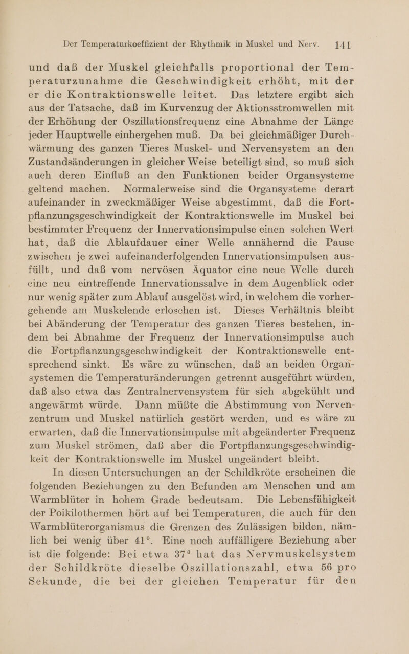 und daß der Muskel gleichfalls proportional der Tem- peraturzunahme die Geschwindigkeit erhöht, mit der er die Kontraktionswelle leitet. Das letztere ergibt sich aus der Tatsache, daß im Kurvenzug der Aktionsstromwellen mit der Erhöhung der Oszillationsfrequenz eine Abnahme der Länge jeder Hauptwelle einhergehen muß. Da bei gleichmäßiger Durch- wärmung des ganzen Tieres Muskel- und Nervensystem an den Zustandsänderungen in gleicher Weise beteiligt sind, so muß sich auch deren Einfluß an den Funktionen beider Organsysteme geltend machen. Normalerweise sind die Organsysteme derart aufeinander in zweckmäßiger Weise abgestimmt, daß die Fort- pflanzungsgeschwindigkeit der Kontraktionswelle im Muskel bei bestimmter Frequenz der Innervationsimpulse einen solchen Wert hat, daß die Ablaufdauer einer Welle annähernd die Pause zwischen je zwei aufeinanderfolgenden Innervationsimpulsen aus- füllt, und daß vom nervösen Äquator eine neue Welle durch eine neu eintreffende Innervationssalve in dem Augenblick oder nur wenig später zum Ablauf ausgelöst wird, in welchem die vorher- gehende am Muskelende erloschen ist. Dieses Verhältnis bleibt bei Abänderung der Temperatur des ganzen Tieres bestehen, in- dem bei Abnahme der Frequenz der Innervationsimpulse auch die Fortpflanzungsgeschwindigkeit der Kontraktionswelle ent- sprechend sinkt. Es wäre zu wünschen, daß an beiden Organ- systemen die Temperaturänderungen getrennt ausgeführt würden, daß also etwa das Zentralnervensystem für sich abgekühlt und angewärmt würde. Dann müßte die Abstimmung von Nerven- zentrum und Muskel natürlich gestört werden, und es wäre zu erwarten, daß die Innervationsimpulse mit abgeänderter Frequenz zum Muskel strömen, daß aber die Fortpflanzungsgeschwindig- keit der Kontraktionswelle im Muskel ungeändert bleibt. In diesen Untersuchungen an der Schildkröte erscheinen die folgenden Beziehungen zu den Befunden am Menschen und am Warmblüter in hohem Grade bedeutsam. Die Lebensfähigkeit der Poikilothermen hört auf bei Temperaturen, die auch für den Warmblüterorganismus die Grenzen des Zulässigen bilden, näm- lich bei wenig über 41°. Eine noch auffälligere Beziehung aber ist die folgende: Bei etwa 37° hat das Nervmuskelsystem der Schildkröte dieselbe Oszillationszahl, etwa 56 pro Sekunde, die bei der gleichen Temperatur für den