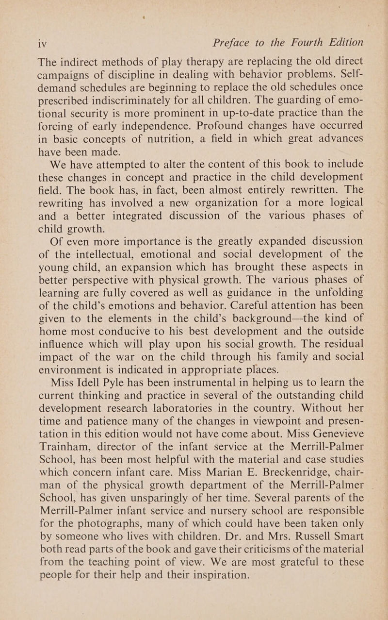 The indirect methods of play therapy are replacing the old direct campaigns of discipline in dealing with behavior problems. Self- demand schedules are beginning to replace the old schedules once prescribed indiscriminately for all children. The guarding of emo- tional security is more prominent in up-to-date practice than the forcing of early independence. Profound changes have occurred in basic concepts of nutrition, a field in which great advances have been made. We have attempted to alter the content of this book to include these changes in concept and practice in the child development field. The book has, in fact, been almost entirely rewritten. The rewriting has involved a new organization for a more logical and a better integrated discussion of the various phases of child growth. Of even more importance is the greatly expanded discussion of the intellectual, emotional and social development of the young child, an expansion which has brought these aspects in better perspective with physical growth. The various phases of learning are fully covered as well as guidance in the unfolding of the child’s emotions and behavior. Careful attention has been given to the elements in the child’s background—the kind of home most conducive to his best development and the outside influence which will play upon his social growth. The residual impact of the war on the child through his family and social environment is indicated in appropriate places. Miss Idell Pyle has been instrumental in helping us to learn the current thinking and practice in several of the outstanding child development research laboratories in the country. Without her time and patience many of the changes in viewpoint and presen- tation in this edition would not have come about. Miss Genevieve Trainham, director of the infant service at the Merrill-Palmer School, has been most helpful with the material and case studies which concern infant care. Miss Marian E. Breckenridge, chair- man of the physical growth department of the Merrill-Palmer | School, has given unsparingly of her time. Several parents of the Merrill-Palmer infant service and nursery school are responsible for the photographs, many of which could have been taken only by someone who lives with children. Dr. and Mrs. Russell Smart both read parts of the book and gave their criticisms of the material from the teaching point of view. We are most grateful to these people for their help and their inspiration.