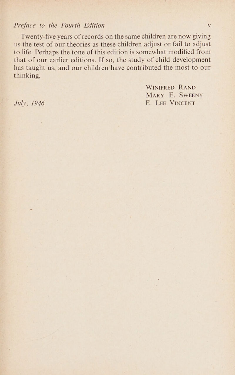 Twenty-five years of records on the same children are now giving us the test of our theories as these children adjust or fail to adjust to life. Perhaps the tone of this edition is somewhat modified from that of our earlier editions. If so, the study of child development has taught us, and our children have contributed the most to our thinking. WINIFRED RAND Mary E. SWEENY July, 1946 E. LEE VINCENT