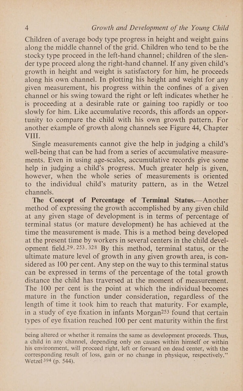 Children of average body type progress in height and weight gains along the middle channel of the grid. Children who tend to be the stocky type proceed in the left-hand channel; children of the slen- der type proceed along the right-hand channel. If any given child’s growth in height and weight is satisfactory for him, he proceeds along his own channel. In plotting his height and weight for any given measurement, his progress within the confines of a given channel or his swing toward the right or left indicates whether he . is proceeding at a desirable rate or gaining too rapidly or too slowly for him. Like accumulative records, this affords an oppor- tunity to compare the child with his own growth pattern. For another example of growth along channels see Figure 44, Chapter VI. Single measurements cannot give the help in judging a child’s well-being that can be had from a series of accumulative measure- ments. Even in using age-scales, accumulative records give some help in judging a child’s progress. Much greater help is given, however, when the whole series of measurements is oriented to the individual child’s maturity pattern, as in the Wetzel channels. The Concept of Percentage of Terminal Status.—Another method of expressing the growth accomplished by any given child at any given stage of development is in terms of percentage of terminal status (or mature development) he has achieved at the time the measurement is made. This is a method being developed at the present time by workers in several centers in the child devel- opment field.29, 253,328 By this method, terminal status, or the ultimate mature level of growth in any given growth area, is con- sidered as 100 per cent. Any step on the way to this terminal status can be expressed in terms of the percentage of the total growth distance the child has traversed at the moment of measurement. The 100 per cent is the point at which the individual becomes mature in the function under consideration, regardless of the length of time it took him to reach that maturity. For example, in a study of eye fixation in infants Morgan253 found that certain types of eye fixation reached 100 per cent maturity within the first being altered or whether it. remains the same as development proceeds. Thus, a child in any channel, depending only on causes within himself or within his environment, will proceed right, left or forward on dead center, with the corresponding result of loss, gain or no change in physique, respectively. i§ Wetzel 394 (p. 544).