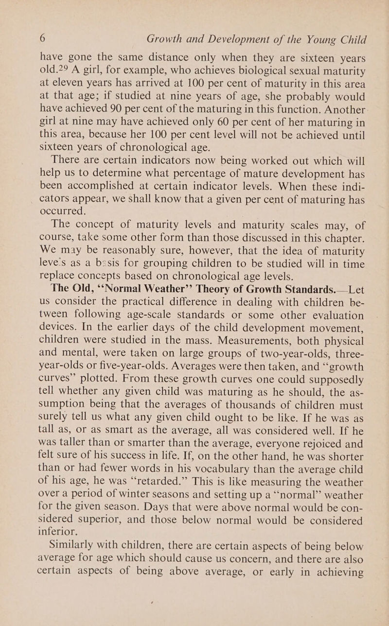 have gone the same distance only when they are sixteen years old.?9 A girl, for example, who achieves biological sexual maturity at eleven years has arrived at 100 per cent of maturity in this area at that age; if studied at nine years of age, she probably would have achieved 90 per cent of the maturing in this function. Another girl at nine may have achieved only 60 per cent of her maturing in this area, because her 100 per cent level will not be achieved until sixteen years of chronological age. There are certain indicators now being worked out which will help us to determine what percentage of mature development has been accomplished at certain indicator levels. When these indi- _ cators appear, we shall know that a given per cent of maturing has occurred. The concept of maturity levels and maturity scales may, of course, take some other form than those discussed in this chapter. We may be reasonably sure, however, that the idea of maturity leve's as a besis for grouping children to be studied will in time replace concepts based on chronological age levels. The Old, ‘‘Normal Weather’? Theory of Growth Standards.— Let us consider the practical difference in dealing with children be- tween following age-scale standards or some other evaluation devices. In the earlier days of the child development movement, children were studied in the mass. Measurements, both physical and mental, were taken on large groups of two-year-olds, three- year-olds or five-year-olds. Averages were then taken, and ‘“‘growth curves”’ plotted. From these growth curves one could supposedly tell whether any given child was maturing as he should, the as- sumption being that the averages of thousands of children must surely tell us what any given child ought to be like. If he was as tall as, or as smart as the average, all was considered well. If he was taller than or smarter than the average, everyone rejoiced and felt sure of his success in life. If, on the other hand, he was shorter than or had fewer words in his vocabulary than the average child of his age, he was “retarded.” This is like measuring the weather over a period of winter seasons and setting up a ‘‘normal’’ weather for the given season. Days that were above normal would be con- sidered superior, and those below normal would be considered inferior. Similarly with children, there are certain aspects of being below average for age which should cause us concern, and there are also certain aspects of being above average, or early in achieving