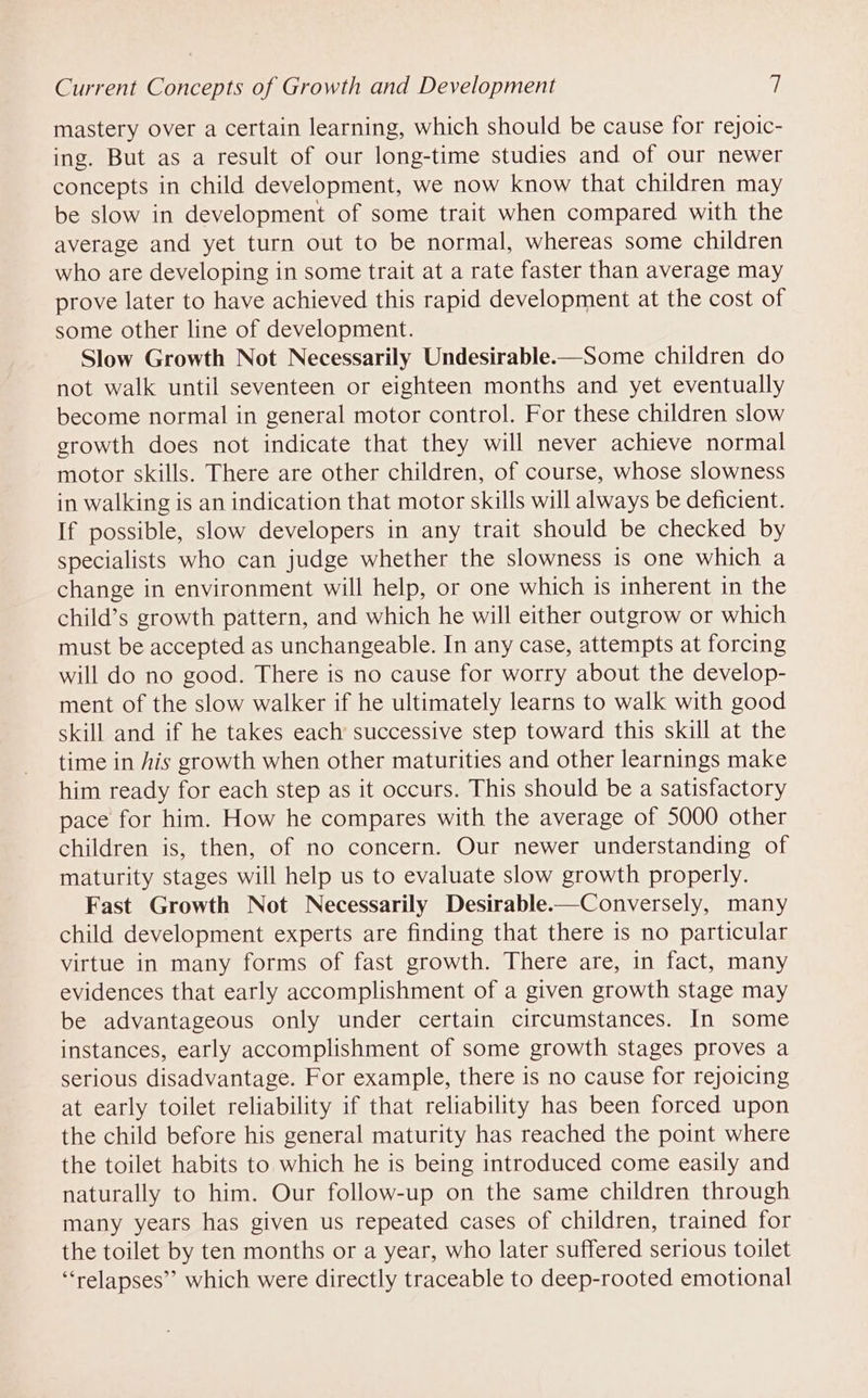 mastery over a certain learning, which should be cause for rejoic- ing. But as a result of our long-time studies and of our newer concepts in child development, we now know that children may be slow in development of some trait when compared with the average and yet turn out to be normal, whereas some children who are developing in some trait at a rate faster than average may prove later to have achieved this rapid development at the cost of some other line of development. Slow Growth Not Necessarily Undesirable-—Some children do not walk until seventeen or eighteen months and yet eventually become normal in general motor control. For these children slow growth does not indicate that they will never achieve normal motor skills. There are other children, of course, whose slowness in walking is an indication that motor skills will always be deficient. If possible, slow developers in any trait should be checked by specialists who can judge whether the slowness is one which a change in environment will help, or one which is inherent in the child’s growth pattern, and which he will either outgrow or which must be accepted as unchangeable. In any case, attempts at forcing will do no good. There is no cause for worry about the develop- ment of the slow walker if he ultimately learns to walk with good skill and if he takes each successive step toward this skill at the time in his growth when other maturities and other learnings make him ready for each step as it occurs. This should be a satisfactory pace for him. How he compares with the average of 5000 other children is, then, of no concern. Our newer understanding of maturity stages will help us to evaluate slow growth properly. Fast Growth Not Necessarily Desirable-—Conversely, many child development experts are finding that there is no particular virtue in many forms of fast growth. There are, in fact, many evidences that early accomplishment of a given growth stage may be advantageous only under certain circumstances. In some instances, early accomplishment of some growth stages proves a serious disadvantage. For example, there is no cause for rejoicing at early toilet reliability if that reliability has been forced upon the child before his general maturity has reached the point where the toilet habits to which he is being introduced come easily and naturally to him. Our follow-up on the same children through many years has given us repeated cases of children, trained for the toilet by ten months or a year, who later suffered serious toilet ‘relapses’ which were directly traceable to deep-rooted emotional