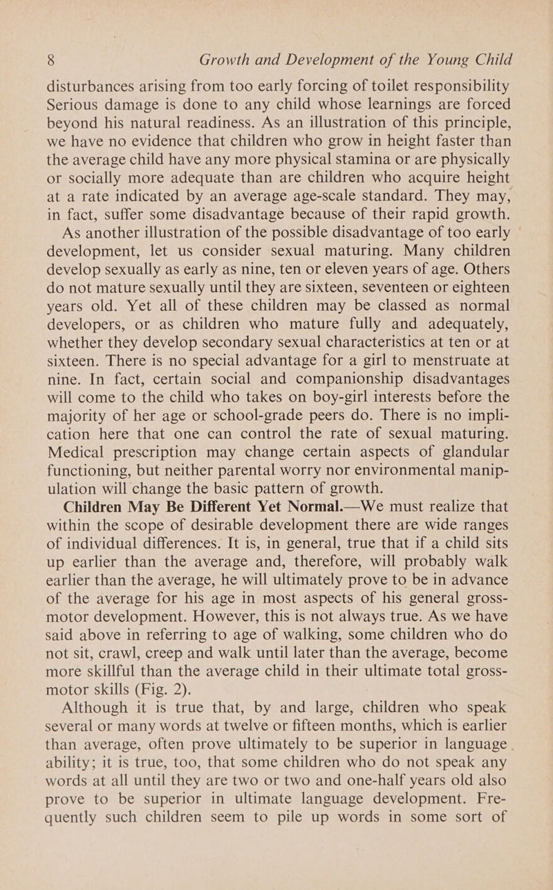 disturbances arising from too early forcing of toilet responsibility Serious damage is done to any child whose learnings are forced beyond his natural readiness. As an illustration of this principle, we have no evidence that children who grow in height faster than the average child have any more physical stamina or are physically or socially more adequate than are children who acquire height at a rate indicated by an average age-scale standard. They may, in fact, suffer some disadvantage because of their rapid growth. As another illustration of the possible disadvantage of too early development, let us consider sexual maturing. Many children develop sexually as early as nine, ten or eleven years of age. Others do not mature sexually until they are sixteen, seventeen or eighteen years old. Yet all of these children may be classed as normal developers, or as children who mature fully and adequately, whether they develop secondary sexual characteristics at ten or at sixteen. There is no special advantage for a girl to menstruate at nine. In fact, certain social and companionship disadvantages will come to the child who takes on boy-girl interests before the majority of her age or school-grade peers do. There is no impli- cation here that one can control the rate of sexual maturing. Medical prescription may change certain aspects of glandular functioning, but neither parental worry nor environmental manip- ulation will change the basic pattern of growth. Children May Be Different Yet Normal.—We must realize that within the scope of desirable development there are wide ranges of individual differences. It is, in general, true that if a child sits up earlier than the average and, therefore, will probably walk earlier than the average, he will ultimately prove to be in advance of the average for his age in most aspects of his general gross- motor development. However, this is not always true. As we have said above in referring to age of walking, some children who do not sit, crawl, creep and walk until later than the average, become more skillful than the average child in their ultimate total gross- motor skills (Fig. 2). Although it is true that, by and large, children who speak several or many words at twelve or fifteen months, which is earlier than average, often prove ultimately to be superior in language - ability; it is true, too, that some children who do not speak any words at all until they are two or two and one-half years old also prove to be superior in ultimate language development. Fre- quently such children seem to pile up words in some sort of