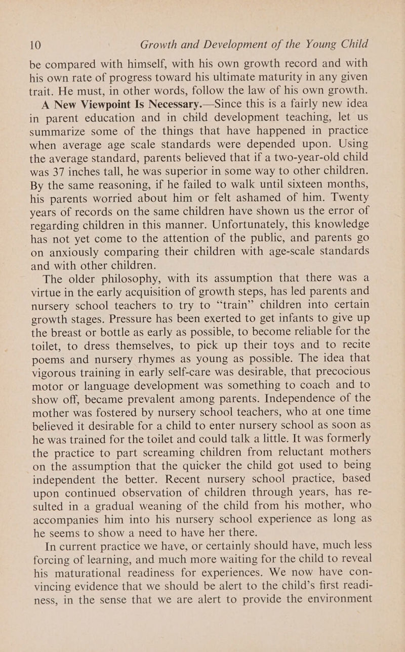 be compared with himself, with his own growth record and with his own rate of progress toward his ultimate maturity in any given trait. He must, in other words, follow the law of his own growth. A New Viewpoint Is Necessary.—Since this is a fairly new idea in parent education and in child development teaching, let us summarize some of the things that have happened in practice when average age scale standards were depended upon. Using the average standard, parents believed that if a two-year-old child was 37 inches tall, he was superior in some way to other children. By the same reasoning, if he failed to walk until sixteen months, his parents worried about him or felt ashamed of him. Twenty years of records on the same children have shown us the error of regarding children in this manner. Unfortunately, this knowledge has not yet come to the attention of the public, and parents go on anxiously comparing their children with age-scale standards and with other children. The older philosophy, with its assumption that there was a virtue in the early acquisition of growth steps, has led parents and nursery school teachers to try to “train” children into certain growth stages. Pressure has been exerted to get infants to give up the breast or bottle as early as possible, to become reliable for the toilet, to dress themselves, to pick up their toys and to recite poems and nursery rhymes as young as possible. The idea that vigorous training in early self-care was desirable, that precocious motor or language development was something to coach and to show off, became prevalent among parents. Independence of the mother was fostered by nursery school teachers, who at one time believed it desirable for a child to enter nursery school as soon as he was trained for the toilet and could talk a little. It was formerly the practice to part screaming children from reluctant mothers on the assumption that the quicker the child got used to being independent the better. Recent nursery school practice, based upon continued observation of children through years, has re- sulted in a gradual weaning of the child from his mother, who accompanies him into his nursery school experience as long as he seems to show a need to have her there. In current practice we have, or certainly should have, much less forcing of learning, and much more waiting for the child to reveal his maturational readiness for experiences. We now have con- vincing evidence that we should be alert to the child’s first readi- ness, in the sense that we are alert to provide the environment