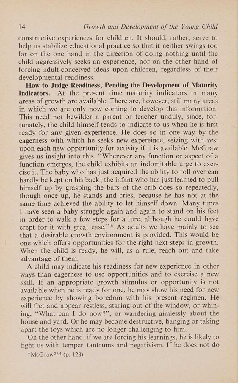 constructive experiences for children. It should, rather, serve to help us stabilize educational practice so that it neither swings too far on the one hand in the direction of doing nothing until the child aggressively seeks an experience, nor on the other hand of forcing adult-conceived ideas upon children, regardless of their developmental readiness. How to Judge Readiness, Pending the Development of Maturity Indicators.—At the present time maturity indicators in many areas of growth are available. There are, however, still many areas in which we are only now coming to develop this information. This need not bewilder a parent or teacher unduly, since, for- tunately, the child himself tends to indicate to us when he 1s first ready for any given experience. He does so in one way by the eagerness with which he seeks new expereince, seizing with zest upon each new opportunity for activity if it is available. McGraw gives us insight into this. ““Whenever any function or aspect of a function emerges, the child exhibits an indomitable urge to exer- cise it. The baby who has just acquired the ability to roll over can hardly be kept on his back; the infant who has just learned to pull himself up by grasping the bars of the crib does so repeatedly, though once up, he stands and cries, because he has not at the same time achieved the ability to let himself down. Many times I have seen a baby struggle again and again to stand on his feet in order to walk a few steps for a lure, although he could have crept for it with great ease.”’* As adults we have mainly to see that a desirable growth environment is provided. This would be one which offers opportunities for the right next steps in growth. When the child is ready, he will, as a rule, reach out and take advantage of them. A child may indicate his rennitees for new experience in other ways than eagerness to use opportunities and to exercise a new skill. If an appropriate growth stimulus or opportunity is not available when he is ready for one, he may show his need for new . experience by showing boredom with his present regimen. He will fret and appear restless, staring out of the window, or whin- ing, “What can I do now?’”, or wandering aimlessly about the house and yard. Or he may become destructive, banging or taking apart the toys which are no longer challenging to him. On the other hand, if we are forcing his learnings, he is likely to fight us with temper tantrums and negativism. If he does not do *McGraw234 (p. 128).