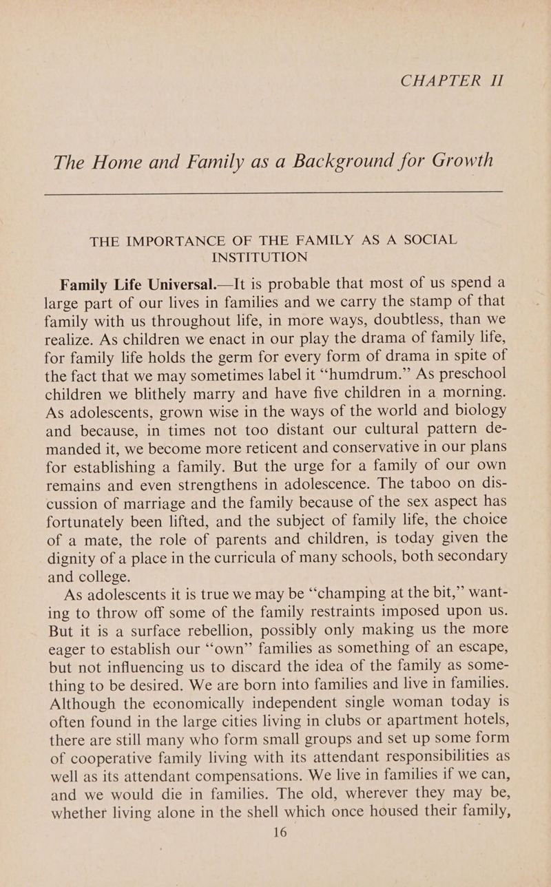 CHAPTER AL The Home and Family as a Background for Growth THE IMPORTANCE OF THE FAMILY AS A SOCIAL INSTITUTION Family Life Universal.—It is probable that most of us spend a large part of our lives in families and we carry the stamp of that family with us throughout life, in more ways, doubtless, than we realize. As children we enact in our play the drama of family life, for family life holds the germ for every form of drama in spite of the fact that we may sometimes label it “humdrum.” As preschool children we blithely marry and have five children in a morning. As adolescents, grown wise in the ways of the world and biology and because, in times not too distant our cultural pattern de- manded it, we become more reticent and conservative in our plans for establishing a family. But the urge for a family of our own remains and even strengthens in adolescence. The taboo on dis- cussion of marriage and the family because of the sex aspect has fortunately been lifted, and the subject of family life, the choice of a mate, the role of parents and children, is today given the dignity of a place in the curricula of many schools, both secondary and college. As adolescents it is true we may be ‘““champing at the bit,” want- ing to throw off some of the family restraints imposed upon us. But it is a surface rebellion, possibly only making us the more eager to establish our “‘own” families as something of an escape, but not influencing us to discard the idea of the family as some- thing to be desired. We are born into families and live in families. Although the economically independent single woman today is often found in the large cities living in clubs or apartment hotels, there are still many who form small groups and set up some form of cooperative family living with its attendant responsibilities as well as its attendant compensations. We live in families if we can, and we would die in families. The old, wherever they may be, whether living alone in the shell which once housed their family,