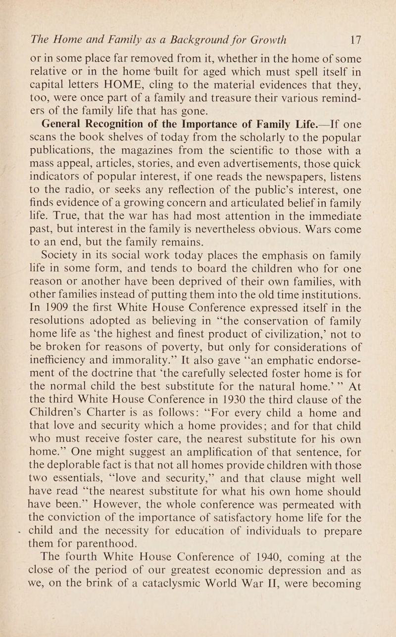 or in some place far removed from it, whether in the home of some relative or in the home ‘built for aged which must spell itself in capital letters HOME, cling to the material evidences that they, too, were once part of a family and treasure their various remind- ers of the family life that has gone. General Recognition of the Importance of Family Life.—If one scans the book shelves of today from the scholarly to the popular publications, the magazines from the scientific to those with a mass appeal, articles, stories, and even advertisements, those quick indicators of popular interest, if one reads the newspapers, listens to the radio, or seeks any reflection of the public’s interest, one finds evidence of a growing concern and articulated belief in family life. True, that the war has had most attention in the immediate past, but interest in the family is nevertheless obvious. Wars come to an end, but the family remains. Society in its social work today places the emphasis on family life in some form, and tends to board the children who for one reason or another have been deprived of their own families, with other families instead of putting them into the old time institutions. In 1909 the first White House Conference expressed itself in the resolutions adopted as believing in ‘‘the conservation of family home life as ‘the highest and finest product of civilization,’ not to be broken for reasons of poverty, but only for considerations of inefficiency and immorality.” It also gave ‘“‘an emphatic endorse- ment of the doctrine that ‘the carefully selected foster home is for the normal child the best substitute for the natural home.’ ”’ At the third White House Conference in 1930 the third clause of the Children’s Charter is as follows: “‘For every child a home and that love and security which a home provides; and for that child who must receive foster care, the nearest substitute for his own home.” One might suggest an amplification of that sentence, for the deplorable fact is that not all homes provide children with those two essentials, “love and security,” and that clause might well have read “the nearest substitute for what his own home should have been.’ However, the whole conference was permeated with the conviction of the importance of satisfactory home life for the - child and the necessity for education of individuals to prepare them for parenthood. The fourth White House Conference of 1940, coming at the close of the period of our greatest economic depression and as we, on the brink of a cataclysmic World War II, were becoming