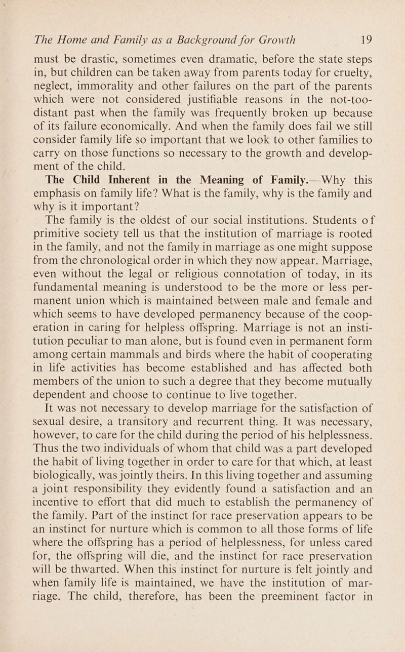 must be drastic, sometimes even dramatic, before the state steps in, but children can be taken away from parents today for cruelty, neglect, immorality and other failures on the part of the parents which were not considered justifiable reasons in the not-too- distant past when the family was frequently broken up because of its failure economically. And when the family does fail we still consider family life so important that we look to other families to carry on those functions so necessary to the growth and develop- ment of the child. The Child Inherent in the Meaning of Family.—Why this emphasis on family life? What is the family, why is the family and why is it important? The family is the oldést of our social institutions. Students of primitive society tell us that the institution of marriage is rooted in the family, and not the family in marriage as one might suppose from the chronological order in which they now appear. Marriage, even without the legal or religious connotation of today, in its fundamental meaning is understood to be the more or less per- manent union which 1s maintained between male and female and which seems to have developed permanency because of the coop- eration in caring for helpless offspring. Marriage is not an insti- tution peculiar to man alone, but is found even in permanent form among certain mammals and birds where the habit of cooperating in life activities has become established and has affected both members of the union to such a degree that they become mutually dependent and choose to continue to live together. It was not necessary to develop marriage for the satisfaction of sexual desire, a transitory and recurrent thing. It was necessary, however, to care for the child during the period of his helplessness. Thus the two individuals of whom that child was a part developed the habit of living together in order to care for that which, at least biologically, was jointly theirs. In this living together and assuming a joint responsibility they evidently found a satisfaction and an incentive to effort that did much to establish the permanency of the family. Part of the instinct for race preservation appears to be an instinct for nurture which is common to all those forms of life where the offspring has a period of helplessness, for unless cared for, the offspring will die, and the instinct for race preservation will be thwarted. When this instinct for nurture is felt jointly and when family life is maintained, we have the institution of mar- riage. The child, therefore, has been the preeminent factor in