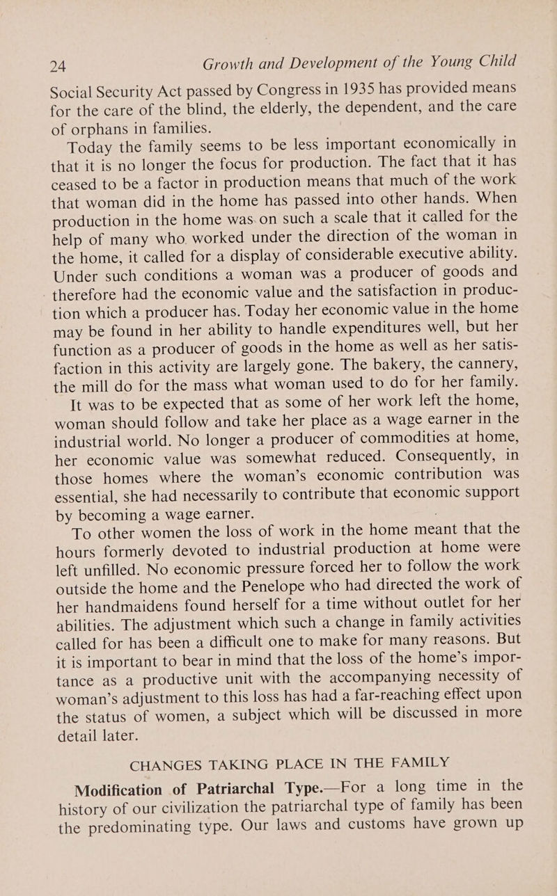 Social Security Act passed by Congress in 1935 has provided means for the care of the blind, the elderly, the dependent, and the care of orphans in families. Today the family seems to be less important economically in that it is no longer the focus for production. The fact that it has ceased to be a factor in production means that much of the work that woman did in the home has passed into other hands. When production in the home was.on such a scale that it called for the help of many who worked under the direction of the woman in the home, it called for a display of considerable executive ability. Under such conditions a woman was a producer of goods and therefore had the economic value and the satisfaction in produc- tion which a producer has. Today her economic value in the home may be found in her ability to handle expenditures well, but her function as a producer of goods in the home as well as her satis- faction in this activity are largely gone. The bakery, the cannery, the mill do for the mass what woman used to do for her family. It was to be expected that as some of her work left the home, woman should follow and take her place as a wage earner in the industrial world. No longer a producer of commodities at home, her economic value was somewhat reduced. Consequently, in those homes where the woman’s economic contribution was essential, she had necessarily to contribute that economic support by becoming a wage earner. To other women the loss of work in the home meant that the hours formerly devoted to industrial production at home were left unfilled. No economic pressure forced her to follow the work outside the home and the Penelope who had directed the work of her handmaidens found herself for a time without outlet for her abilities. The adjustment which such a change in family activities called for has been a difficult one to make for many reasons. But it is important to bear in mind that the loss of the home’s impor- tance as a productive unit with the accompanying necessity of woman’s adjustment to this loss has had a far-reaching effect upon the status of women, a subject which will be discussed in more detail later. CHANGES TAKING PLACE IN THE FAMILY Modification of Patriarchal Type.—For a long time in the history of our civilization the patriarchal type of family has been the predominating type. Our laws and customs have grown up
