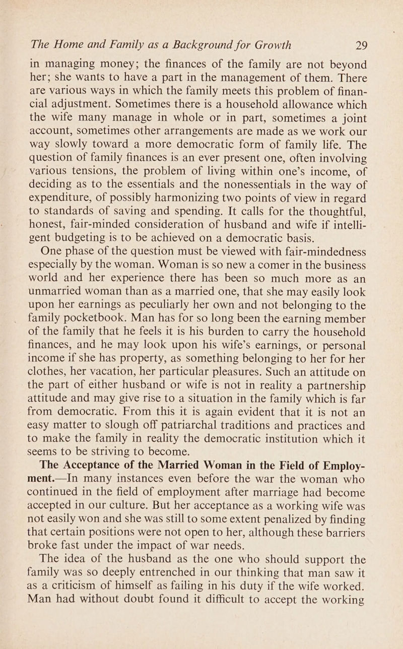 in managing money; the finances of the family are not beyond her; she wants to have a part in the management of them. There are various ways in which the family meets this problem of finan- cial adjustment. Sometimes there is a household allowance which the wife many manage in whole or in part, sometimes a joint account, sometimes other arrangements are made as we work our way slowly toward a more democratic form of family life. The question of family finances is an ever present one, often involving various tensions, the problem of living within one’s income, of deciding as to the essentials and the nonessentials in the way of expenditure, of possibly harmonizing two points of view in regard to standards of saving and spending. It calls for the thoughtful, honest, fair-minded consideration of husband and wife if intelli- gent budgeting is to be achieved on a democratic basis. One phase of the question must be viewed with fair-mindedness especially by the woman. Woman is so new a comer in the business world and her experience there has been so much more as an unmarried woman than as a married one, that she may easily look upon her earnings as peculiarly her own and not belonging to the family pocketbook. Man has for so long been the earning member of the family that he feels it is his burden to carry the household finances, and he may look upon his wife’s earnings, or personal income if she has property, as something belonging to her for her clothes, her vacation, her particular pleasures. Such an attitude on the part of either husband or wife is not in reality a partnership attitude and may give rise to a situation in the family which is far from democratic. From this it is again evident that it is not an easy matter to slough off patriarchal traditions and practices and to make the family in reality the democratic institution which it seems to be striving to become. The Acceptance of the Married Woman in the Field of Employ- ment.—In many instances even before the war the woman who continued in the field of employment after marriage had become accepted in our culture. But her acceptance as a working wife was not easily won and she was still to some extent penalized by finding that certain positions were not open to her, although these barriers broke fast under the impact of war needs. The idea of the husband as the one who should support the family was so deeply entrenched in our thinking that man saw it as a criticism of himself as failing in his duty if the wife worked. Man had without doubt found it difficult to accept the working