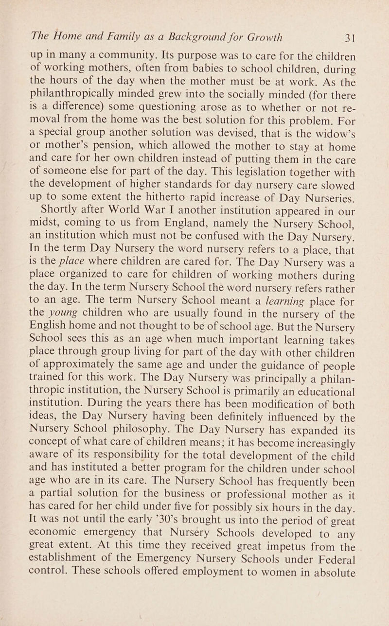 up in many a community. Its purpose was to care for the children of working mothers, often from babies to school children, during the hours of the day when the mother must be at work. As the philanthropically minded grew into the socially minded (for there is a difference) some questioning arose as to whether or not re- moval from the home was the best solution for this problem. For a special group another solution was devised, that is the widow’s or mother’s pension, which allowed the mother to stay at home and care for her own children instead of putting them in the care of someone else for part of the day. This legislation together with the development of higher standards for day nursery care slowed up to some extent the hitherto rapid increase of Day Nurseries. Shortly after World War I another institution appeared in our midst, coming to us from England, namely the Nursery School, an Institution which must not be confused with the Day Nursery. In the term Day Nursery the word nursery refers to a place, that is the place where children are cared for. The Day Nursery was a place organized to care for children of working mothers during the day. In the term Nursery School the word nursery refers rather to an age. The term Nursery School meant a /earning place for the young children who are usually found in the nursery of the English home and not thought to be of school age. But the Nursery School sees this as an age when much important learning takes place through group living for part of the day with other children of approximately the same age and under the guidance of people trained for this work. The Day Nursery was principally a philan- thropic institution, the Nursery School is primarily an educational institution. During the years there has been modification of both ideas, the Day Nursery having been definitely influenced by the Nursery School philosophy. The Day Nursery has expanded its concept of what care of children means; it has become increasingly aware of its responsibility for the total development of the child and has instituted a better program for the children under school age who are in its care. The Nursery School has frequently been a partial solution for the business or professional mother as it has cared for her child under five for possibly six hours in the day. It was not until the early °30’s brought us into the period of great economic emergency that Nursery Schools developed to any great extent. At this time they received great impetus from the . establishment of the Emergency Nursery Schools under Federal control. These schools offered employment to women in absolute