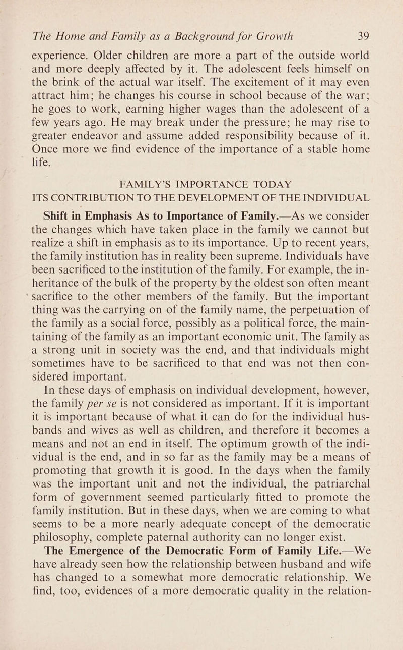 experience. Older children are more a part of the outside world and more deeply affected by it. The adolescent feels himself on the brink of the actual war itself. The excitement of it may even attract him; he changes his course in school because of the war; he goes to work, earning higher wages than the adolescent of a few years ago. He may break under the pressure; he may rise to greater endeavor and assume added responsibility because of it. Once more we find evidence of the importance of a stable home life. FAMILY’S IMPORTANCE TODAY ITS CONTRIBUTION TO THE DEVELOPMENT OF THE INDIVIDUAL Shift in Emphasis As to Importance of Family.—As we consider the changes which have taken place in the family we cannot but realize a shift in emphasis as to its importance. Up to recent years, the family institution has in reality been supreme. Individuals have been sacrificed to the institution of the family. For example, the in- heritance of the bulk of the property by the oldest son often meant ‘sacrifice to the other members of the family. But the important thing was the carrying on of the family name, the perpetuation of the family as a social force, possibly as a political force, the main- taining of the family as an important economic unit. The family as a strong unit in society was the end, and that individuals might sometimes have to be sacrificed to that end was not then con- sidered important. In these days of emphasis on individual development, however, the family per se is not considered as important. If it is important it is important because of what it can do for the individual hus- bands and wives as well as children, and therefore it becomes a means and not an end in itself. The optimum growth of the indi- vidual is the end, and in so far as the family may be a means of promoting that growth it is good. In the days when the family was the important unit and not the individual, the patriarchal form of government seemed particularly fitted to promote the family institution. But in these days, when we are coming to what seems to be a more nearly adequate concept of the democratic philosophy, complete paternal authority can no longer exist. The Emergence of the Democratic Form of Family Life.—We have already seen how the relationship between husband and wife has changed to a somewhat more democratic relationship. We find, too, evidences of a more democratic quality in the relation-