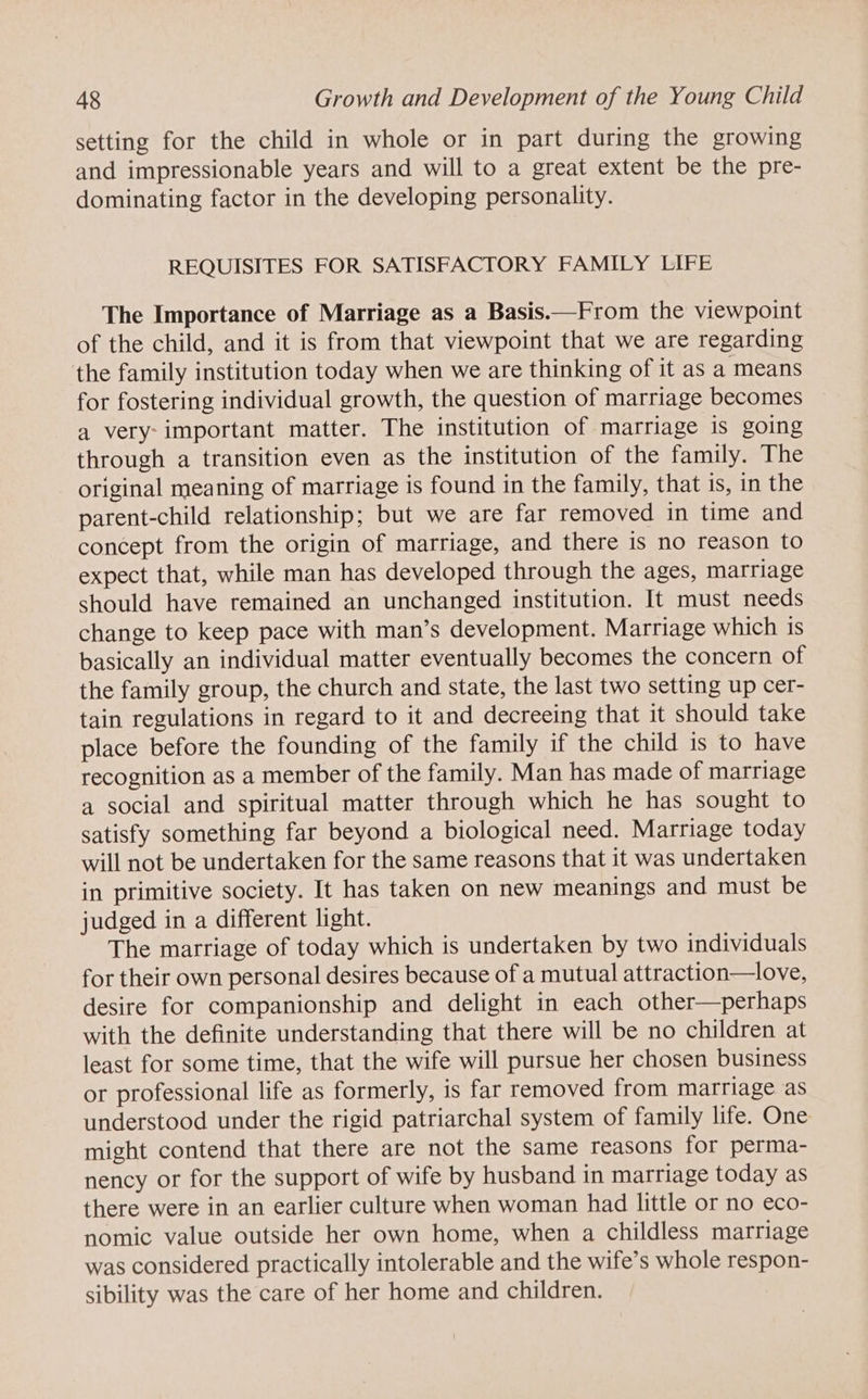 setting for the child in whole or in part during the growing and impressionable years and will to a great extent be the pre- dominating factor in the developing personality. REQUISITES FOR SATISFACTORY FAMILY LIFE The Importance of Marriage as a Basis.—From the viewpoint of the child, and it is from that viewpoint that we are regarding the family institution today when we are thinking of it as a means for fostering individual growth, the question of marriage becomes a very- important matter. The institution of marriage is going through a transition even as the institution of the family. The original meaning of marriage is found in the family, that is, in the parent-child relationship; but we are far removed in time and concept from the origin of marriage, and there is no reason to expect that, while man has developed through the ages, marriage should have remained an unchanged institution. It must needs change to keep pace with man’s development. Marriage which is basically an individual matter eventually becomes the concern of the family group, the church and state, the last two setting up cer- tain regulations in regard to it and decreeing that it should take place before the founding of the family if the child is to have recognition as a member of the family. Man has made of marriage a social and spiritual matter through which he has sought to satisfy something far beyond a biological need. Marriage today will not be undertaken for the same reasons that it was undertaken in primitive society. It has taken on new meanings and must be judged in a different light. The marriage of today which is undertaken by two individuals for their own personal desires because of a mutual attraction—love, desire for companionship and delight in each other—perhaps with the definite understanding that there will be no children at least for some time, that the wife will pursue her chosen business or professional life as formerly, is far removed from matriage as understood under the rigid patriarchal system of family life. One might contend that there are not the same reasons for perma- nency or for the support of wife by husband in marriage today as there were in an earlier culture when woman had little or no eco- nomic value outside her own home, when a childless marriage was considered practically intolerable and the wife’s whole respon- sibility was the care of her home and children.