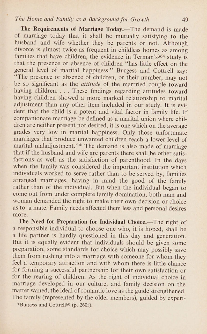 The Requirements of Marriage Today.—The demand is made of marriage today that it shall be mutually satisfying to the husband and wife whether they be parents or not. Although divorce is almost twice as frequent in childless homes as among families that have children, the evidence in Terman’s364 study is that the presence or absence of children ‘“‘has little effect on the general level of marital happiness.” Burgess and Cottrell say: “The presence or absence of children, or their number, may not be so significant as the attitude of the marrried couple toward having children. ... These findings regarding attitudes toward having children showed a more marked relationship to marital adjustment than any other item included in our study. It is evi- dent that the child is a potent and vital factor in family life. If companionate marriage be defined as a marital union where chil- dren are neither present nor desired, it is one which on the average grades very low in marital happiness. Only those unfortunate marriages that produce unwanted children reach a lower level of marital maladjustment.”’* The demand is also made of marriage that if the husband and wife are parents there shall be other satis- factions as well as the satisfaction of parenthood. In the days when the family was considered the important institution which individuals worked to serve rather than to be served by, families arranged marriages, having in mind the good of the family rather than of the individual. But when the individual began to come out from under complete family domination, both man and woman demanded the right to make their own decision or choice as to a mate. Family needs affected them less and personal desires more. The Need for Preparation for Individual Choice.—The right of a responsible individual to choose one who, it is hoped, shall be a life partner is hardly questioned in this day and gereration. But it is equally evident that individuals should be given some preparation, some standards for choice which may possibly save them from rushing into a marriage with someone for whom they feel a temporary attraction and with whom there is little chance for forming a successful partnership for their own satisfaction or for the rearing of children. As the right of individual choice in marriage developed in our culture, and family decision on the matter waned, the ideal of romantic love as the guide strengthened. The family (represented by the older members), guided by experi- *Burgess and Cottrell69 (p. 260f).