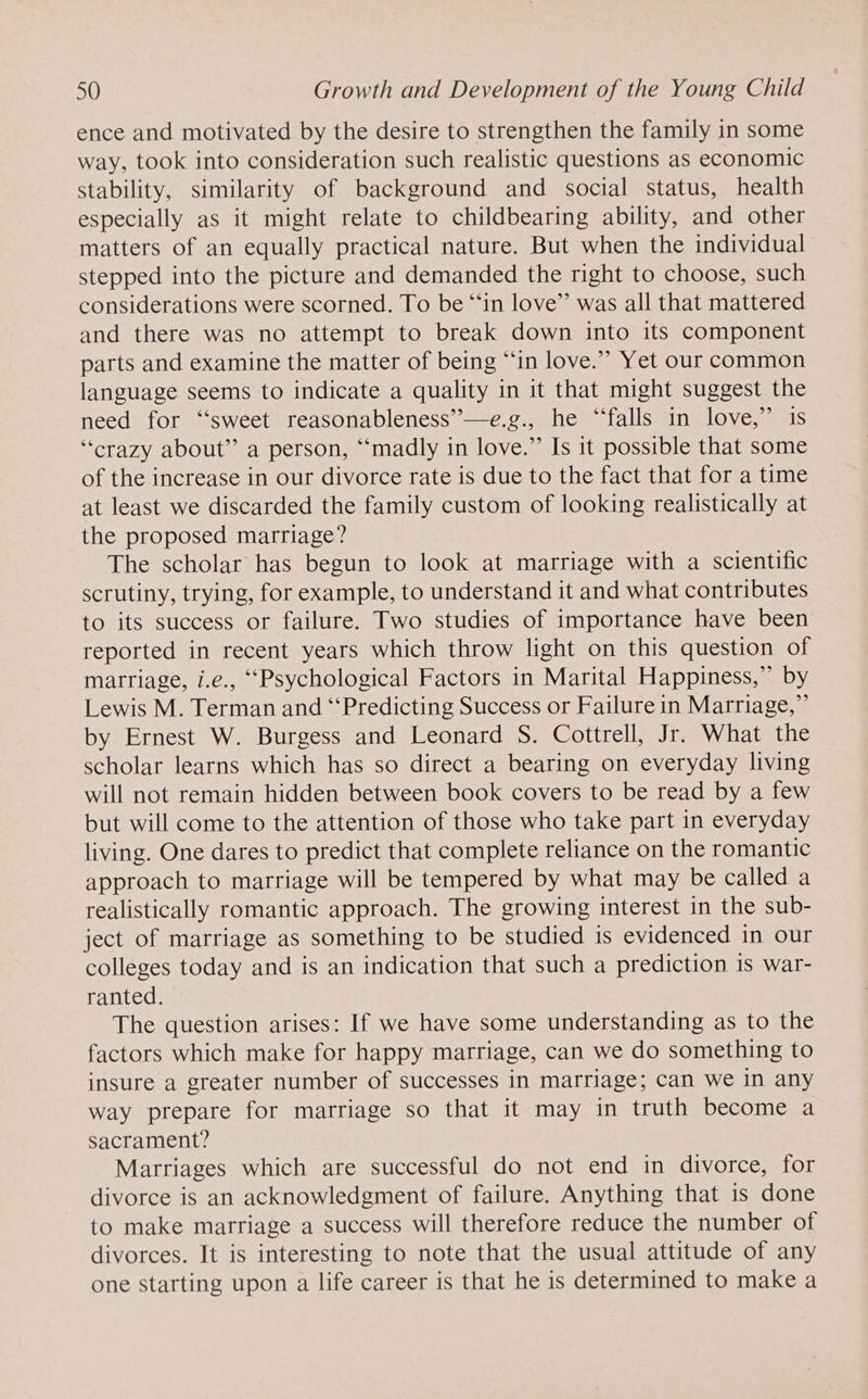 ence and motivated by the desire to strengthen the family in some way, took into consideration such realistic questions as economic stability, similarity of background and social status, health especially as it might relate to childbearing ability, and other matters of an equally practical nature. But when the individual stepped into the picture and demanded the right to choose, such considerations were scorned. To be “‘in love” was all that mattered and there was no attempt to break down into its component parts and examine the matter of being “in love.” Yet our common language seems to indicate a quality in it that might suggest the need for ‘‘sweet reasonableness’—e.g., he “‘falls in love,” is “crazy about” a person, “madly in love.” Is it possible that some of the increase in our divorce rate is due to the fact that for a time at least we discarded the family custom of looking realistically at the proposed marriage? The scholar has begun to look at marriage with a scientific scrutiny, trying, for example, to understand it and what contributes to its success or failure. Two studies of importance have been reported in recent years which throw light on this question of marriage, i.e., “Psychological Factors in Marital Happiness,” by Lewis M. Terman and “‘Predicting Success or Failure in Marriage,” by Ernest W. Burgess and Leonard S. Cottrell, Jr. What the scholar learns which has so direct a bearing on everyday living will not remain hidden between book covers to be read by a few but will come to the attention of those who take part in everyday living. One dares to predict that complete reliance on the romantic approach to marriage will be tempered by what may be called a realistically romantic approach. The growing interest in the sub- ject of marriage as something to be studied is evidenced in our colleges today and is an indication that such a prediction is war- ranted. The question arises: If we have some understanding as to the factors which make for happy marriage, can we do something to insure a greater number of successes in marriage; can we in any way prepare for marriage so that it may in truth become a sacrament? Marriages which are successful do not end in divorce, for divorce is an acknowledgment of failure. Anything that is done to make marriage a success will therefore reduce the number of divorces. It is interesting to note that the usual attitude of any one starting upon a life career is that he is determined to make a