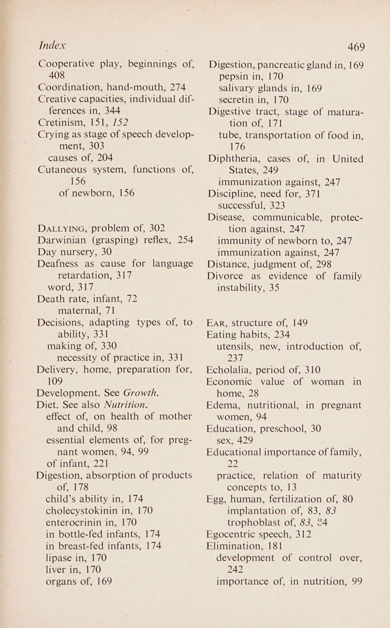 Cooperative play, beginnings of, 408 Coordination, hand-mouth, 274 Creative capacities, individual dif- ferences in, 344 Cretinism, 151, 752 Crying as stage of speech develop- ment, 303 causes of, 204 Cutaneous system, functions of, 156 of newborn, 156 DALLYING, problem of, 302 Darwinian (grasping) reflex, 254 Day nursery, 30 Deafness as cause for language retardation, 317 word, 317 Death rate, infant, 72 maternal, 71 Decisions, adapting types of, to ability, 331 making of, 330 necessity of practice in, 331 Delivery, home, preparation for, 109 Development. See Growth. Diet. See also Nutrition. effect of, on health of mother and child, 98 essential elements of, for preg- nant women, 94, 99 of infant, 221 Digestion, absorption of products of, 178 child’s ability in, 174 cholecystokinin in, 170 enterocrinin in, 170 in bottle-fed infants, 174 in breast-fed infants, 174 lipase in, 170 liver ities le0 organs of, 169 Digestion, pancreatic gland in, 169 pepsin in, 170 salivary glands in, 169 secretin in, 170 Digestive tract, stage of matura- tion of, 171 tube, transportation of food in, 176 Diphtheria, cases of, in United States, 249 immunization against, 247 Discipline, need for, 371 successful, 323 Disease, communicable, protec- tion against, 247 immunity of newborn to, 247 immunization against, 247 Distance, judgment of, 298 Divorce as evidence of family instability, 35 Ear, structure of, 149 Eating habits, 234 utensils, new, introduction of, P37 Echolalia, period of, 310 Economic value of woman in home, 28 Edema, nutritional, in pregnant women, 94 Education, preschool, 30 sex, 429 Educational importance of family, 22 practice, relation of maturity concepts to, 13 Egg, human, fertilization of, 80 implantation of, 83, 83 trophoblast of, 83, 24 Egocentric speech, 312 Elimination, 181 development of control over, 242 importance of, in nutrition, 99